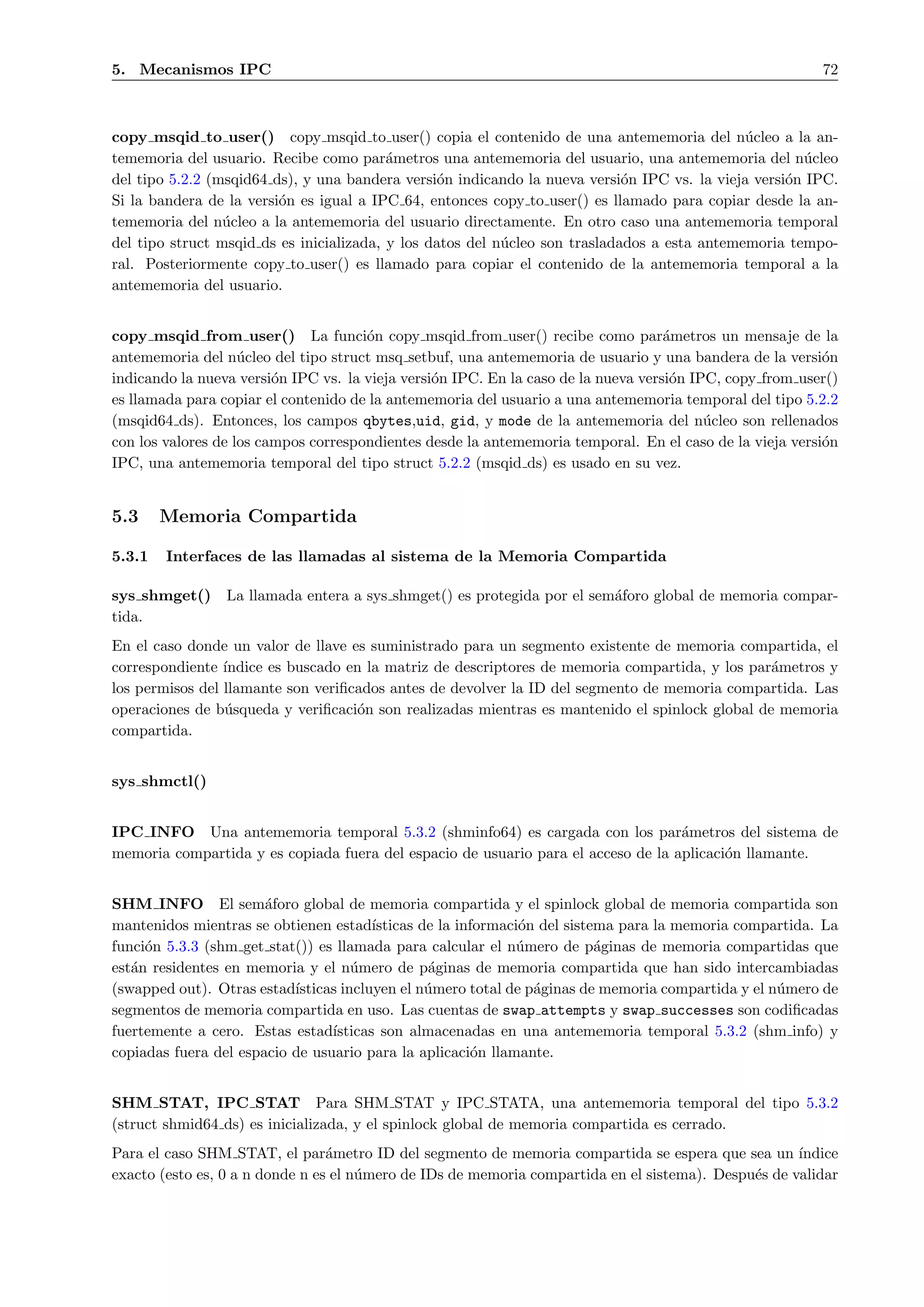 5. Mecanismos IPC                                                                                         72



copy msqid to user() copy msqid to user() copia el contenido de una antememoria del n´cleo a la an-
                                                                                              u
tememoria del usuario. Recibe como par´metros una antememoria del usuario, una antememoria del n´cleo
                                          a                                                           u
del tipo 5.2.2 (msqid64 ds), y una bandera versi´n indicando la nueva versi´n IPC vs. la vieja versi´n IPC.
                                                 o                           o                      o
Si la bandera de la versi´n es igual a IPC 64, entonces copy to user() es llamado para copiar desde la an-
                         o
tememoria del n´cleo a la antememoria del usuario directamente. En otro caso una antememoria temporal
                 u
del tipo struct msqid ds es inicializada, y los datos del n´cleo son trasladados a esta antememoria tempo-
                                                           u
ral. Posteriormente copy to user() es llamado para copiar el contenido de la antememoria temporal a la
antememoria del usuario.


copy msqid from user() La funci´n copy msqid from user() recibe como par´metros un mensaje de la
                                      o                                             a
antememoria del n´cleo del tipo struct msq setbuf, una antememoria de usuario y una bandera de la versi´n
                    u                                                                                     o
indicando la nueva versi´n IPC vs. la vieja versi´n IPC. En la caso de la nueva versi´n IPC, copy from user()
                         o                       o                                   o
es llamada para copiar el contenido de la antememoria del usuario a una antememoria temporal del tipo 5.2.2
(msqid64 ds). Entonces, los campos qbytes,uid, gid, y mode de la antememoria del n´cleo son rellenados
                                                                                          u
con los valores de los campos correspondientes desde la antememoria temporal. En el caso de la vieja versi´n
                                                                                                          o
IPC, una antememoria temporal del tipo struct 5.2.2 (msqid ds) es usado en su vez.


5.3     Memoria Compartida

5.3.1   Interfaces de las llamadas al sistema de la Memoria Compartida

sys shmget()     La llamada entera a sys shmget() es protegida por el sem´foro global de memoria compar-
                                                                         a
tida.
En el caso donde un valor de llave es suministrado para un segmento existente de memoria compartida, el
correspondiente ´ındice es buscado en la matriz de descriptores de memoria compartida, y los par´metros y
                                                                                                a
los permisos del llamante son veriﬁcados antes de devolver la ID del segmento de memoria compartida. Las
operaciones de b´squeda y veriﬁcaci´n son realizadas mientras es mantenido el spinlock global de memoria
                 u                   o
compartida.


sys shmctl()


IPC INFO Una antememoria temporal 5.3.2 (shminfo64) es cargada con los par´metros del sistema de
                                                                                   a
memoria compartida y es copiada fuera del espacio de usuario para el acceso de la aplicaci´n llamante.
                                                                                          o


SHM INFO El sem´foro global de memoria compartida y el spinlock global de memoria compartida son
                       a
mantenidos mientras se obtienen estad´  ısticas de la informaci´n del sistema para la memoria compartida. La
                                                               o
funci´n 5.3.3 (shm get stat()) es llamada para calcular el n´mero de p´ginas de memoria compartidas que
     o                                                        u            a
est´n residentes en memoria y el n´mero de p´ginas de memoria compartida que han sido intercambiadas
   a                                 u           a
(swapped out). Otras estad´ısticas incluyen el n´mero total de p´ginas de memoria compartida y el n´mero de
                                                 u               a                                 u
segmentos de memoria compartida en uso. Las cuentas de swap attempts y swap successes son codiﬁcadas
fuertemente a cero. Estas estad´ ısticas son almacenadas en una antememoria temporal 5.3.2 (shm info) y
copiadas fuera del espacio de usuario para la aplicaci´n llamante.
                                                        o


SHM STAT, IPC STAT Para SHM STAT y IPC STATA, una antememoria temporal del tipo 5.3.2
(struct shmid64 ds) es inicializada, y el spinlock global de memoria compartida es cerrado.
Para el caso SHM STAT, el par´metro ID del segmento de memoria compartida se espera que sea un ´
                                 a                                                                   ındice
exacto (esto es, 0 a n donde n es el n´mero de IDs de memoria compartida en el sistema). Despu´s de validar
                                      u                                                       e
 