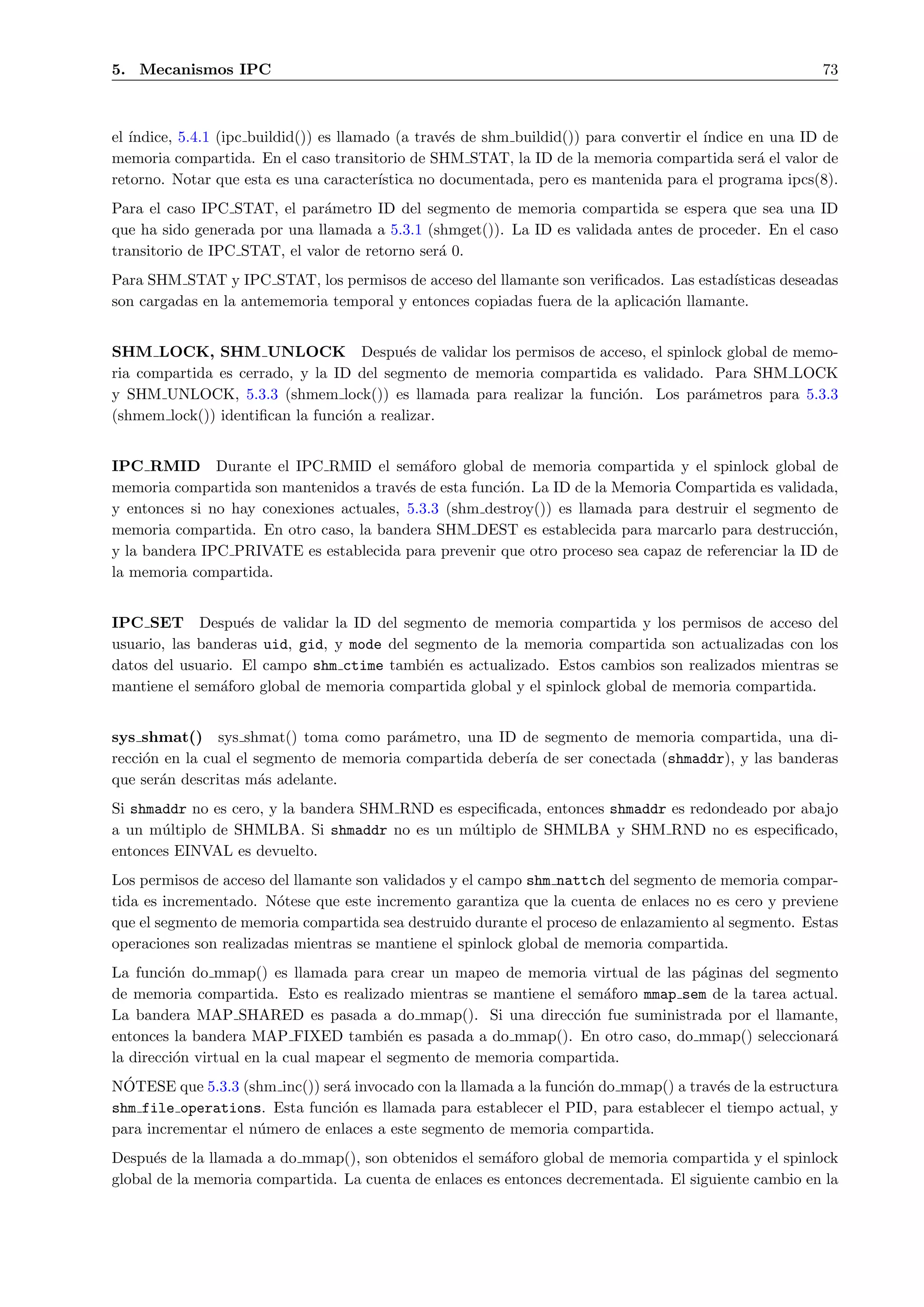 5. Mecanismos IPC                                                                                         73



el ´
   ındice, 5.4.1 (ipc buildid()) es llamado (a trav´s de shm buildid()) para convertir el ´
                                                    e                                     ındice en una ID de
memoria compartida. En el caso transitorio de SHM STAT, la ID de la memoria compartida ser´ el valor de
                                                                                                  a
retorno. Notar que esta es una caracter´  ıstica no documentada, pero es mantenida para el programa ipcs(8).
Para el caso IPC STAT, el par´metro ID del segmento de memoria compartida se espera que sea una ID
                               a
que ha sido generada por una llamada a 5.3.1 (shmget()). La ID es validada antes de proceder. En el caso
transitorio de IPC STAT, el valor de retorno ser´ 0.
                                                a
Para SHM STAT y IPC STAT, los permisos de acceso del llamante son veriﬁcados. Las estad´ ısticas deseadas
son cargadas en la antememoria temporal y entonces copiadas fuera de la aplicaci´n llamante.
                                                                                o


SHM LOCK, SHM UNLOCK Despu´s de validar los permisos de acceso, el spinlock global de memo-
                                          e
ria compartida es cerrado, y la ID del segmento de memoria compartida es validado. Para SHM LOCK
y SHM UNLOCK, 5.3.3 (shmem lock()) es llamada para realizar la funci´n. Los par´metros para 5.3.3
                                                                      o           a
(shmem lock()) identiﬁcan la funci´n a realizar.
                                  o


IPC RMID Durante el IPC RMID el sem´foro global de memoria compartida y el spinlock global de
                                            a
memoria compartida son mantenidos a trav´s de esta funci´n. La ID de la Memoria Compartida es validada,
                                         e              o
y entonces si no hay conexiones actuales, 5.3.3 (shm destroy()) es llamada para destruir el segmento de
memoria compartida. En otro caso, la bandera SHM DEST es establecida para marcarlo para destrucci´n, o
y la bandera IPC PRIVATE es establecida para prevenir que otro proceso sea capaz de referenciar la ID de
la memoria compartida.


IPC SET Despu´s de validar la ID del segmento de memoria compartida y los permisos de acceso del
                   e
usuario, las banderas uid, gid, y mode del segmento de la memoria compartida son actualizadas con los
datos del usuario. El campo shm ctime tambi´n es actualizado. Estos cambios son realizados mientras se
                                             e
mantiene el sem´foro global de memoria compartida global y el spinlock global de memoria compartida.
                a


sys shmat() sys shmat() toma como par´metro, una ID de segmento de memoria compartida, una di-
                                          a
recci´n en la cual el segmento de memoria compartida deber´ de ser conectada (shmaddr), y las banderas
     o                                                    ıa
que ser´n descritas m´s adelante.
       a               a
Si shmaddr no es cero, y la bandera SHM RND es especiﬁcada, entonces shmaddr es redondeado por abajo
a un m´ltiplo de SHMLBA. Si shmaddr no es un m´ltiplo de SHMLBA y SHM RND no es especiﬁcado,
       u                                         u
entonces EINVAL es devuelto.
Los permisos de acceso del llamante son validados y el campo shm nattch del segmento de memoria compar-
tida es incrementado. N´tese que este incremento garantiza que la cuenta de enlaces no es cero y previene
                        o
que el segmento de memoria compartida sea destruido durante el proceso de enlazamiento al segmento. Estas
operaciones son realizadas mientras se mantiene el spinlock global de memoria compartida.
La funci´n do mmap() es llamada para crear un mapeo de memoria virtual de las p´ginas del segmento
         o                                                                       a
de memoria compartida. Esto es realizado mientras se mantiene el sem´foro mmap sem de la tarea actual.
                                                                       a
La bandera MAP SHARED es pasada a do mmap(). Si una direcci´n fue suministrada por el llamante,
                                                                   o
entonces la bandera MAP FIXED tambi´n es pasada a do mmap(). En otro caso, do mmap() seleccionar´
                                          e                                                         a
la direcci´n virtual en la cual mapear el segmento de memoria compartida.
          o
  ´
NOTESE que 5.3.3 (shm inc()) ser´ invocado con la llamada a la funci´n do mmap() a trav´s de la estructura
                                a                                   o                  e
shm file operations. Esta funci´n es llamada para establecer el PID, para establecer el tiempo actual, y
                                o
para incrementar el n´mero de enlaces a este segmento de memoria compartida.
                     u
Despu´s de la llamada a do mmap(), son obtenidos el sem´foro global de memoria compartida y el spinlock
      e                                                  a
global de la memoria compartida. La cuenta de enlaces es entonces decrementada. El siguiente cambio en la
 