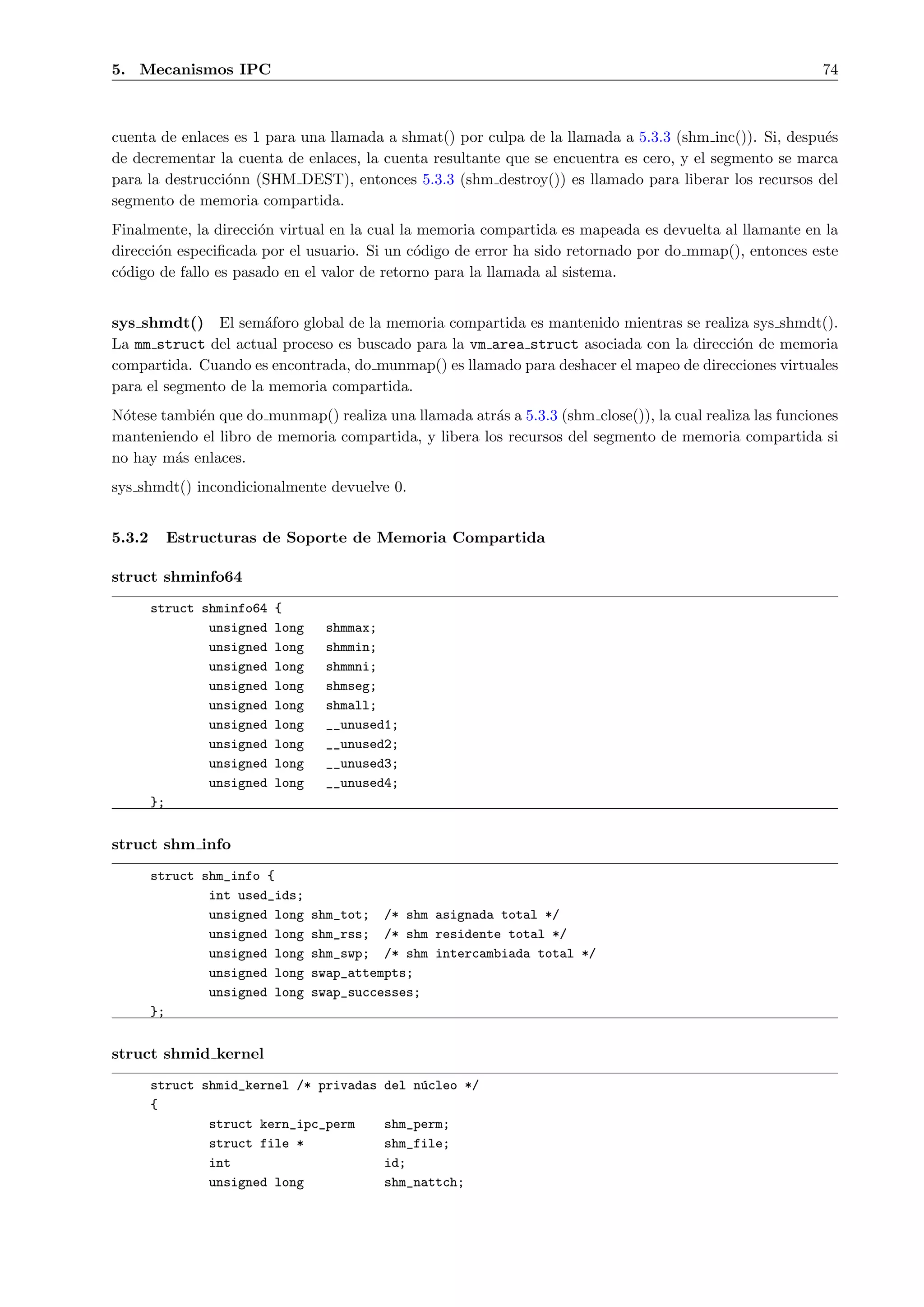 5. Mecanismos IPC                                                                                         74



cuenta de enlaces es 1 para una llamada a shmat() por culpa de la llamada a 5.3.3 (shm inc()). Si, despu´s
                                                                                                        e
de decrementar la cuenta de enlaces, la cuenta resultante que se encuentra es cero, y el segmento se marca
para la destrucci´nn (SHM DEST), entonces 5.3.3 (shm destroy()) es llamado para liberar los recursos del
                 o
segmento de memoria compartida.
Finalmente, la direcci´n virtual en la cual la memoria compartida es mapeada es devuelta al llamante en la
                      o
direcci´n especiﬁcada por el usuario. Si un c´digo de error ha sido retornado por do mmap(), entonces este
       o                                      o
c´digo de fallo es pasado en el valor de retorno para la llamada al sistema.
 o


sys shmdt() El sem´foro global de la memoria compartida es mantenido mientras se realiza sys shmdt().
                      a
La mm struct del actual proceso es buscado para la vm area struct asociada con la direcci´n de memoria
                                                                                         o
compartida. Cuando es encontrada, do munmap() es llamado para deshacer el mapeo de direcciones virtuales
para el segmento de la memoria compartida.
N´tese tambi´n que do munmap() realiza una llamada atr´s a 5.3.3 (shm close()), la cual realiza las funciones
 o          e                                          a
manteniendo el libro de memoria compartida, y libera los recursos del segmento de memoria compartida si
no hay m´s enlaces.
         a
sys shmdt() incondicionalmente devuelve 0.


5.3.2     Estructuras de Soporte de Memoria Compartida

struct shminfo64
        struct shminfo64   {
                unsigned   long    shmmax;
                unsigned   long    shmmin;
                unsigned   long    shmmni;
                unsigned   long    shmseg;
                unsigned   long    shmall;
                unsigned   long    __unused1;
                unsigned   long    __unused2;
                unsigned   long    __unused3;
                unsigned   long    __unused4;
        };


struct shm info
        struct shm_info {
                int used_ids;
                unsigned long     shm_tot; /* shm asignada total */
                unsigned long     shm_rss; /* shm residente total */
                unsigned long     shm_swp; /* shm intercambiada total */
                unsigned long     swap_attempts;
                unsigned long     swap_successes;
        };


struct shmid kernel
        struct shmid_kernel /* privadas    del n´cleo */
                                                u
        {
                struct kern_ipc_perm       shm_perm;
                struct file *              shm_file;
                int                        id;
                unsigned long              shm_nattch;
 