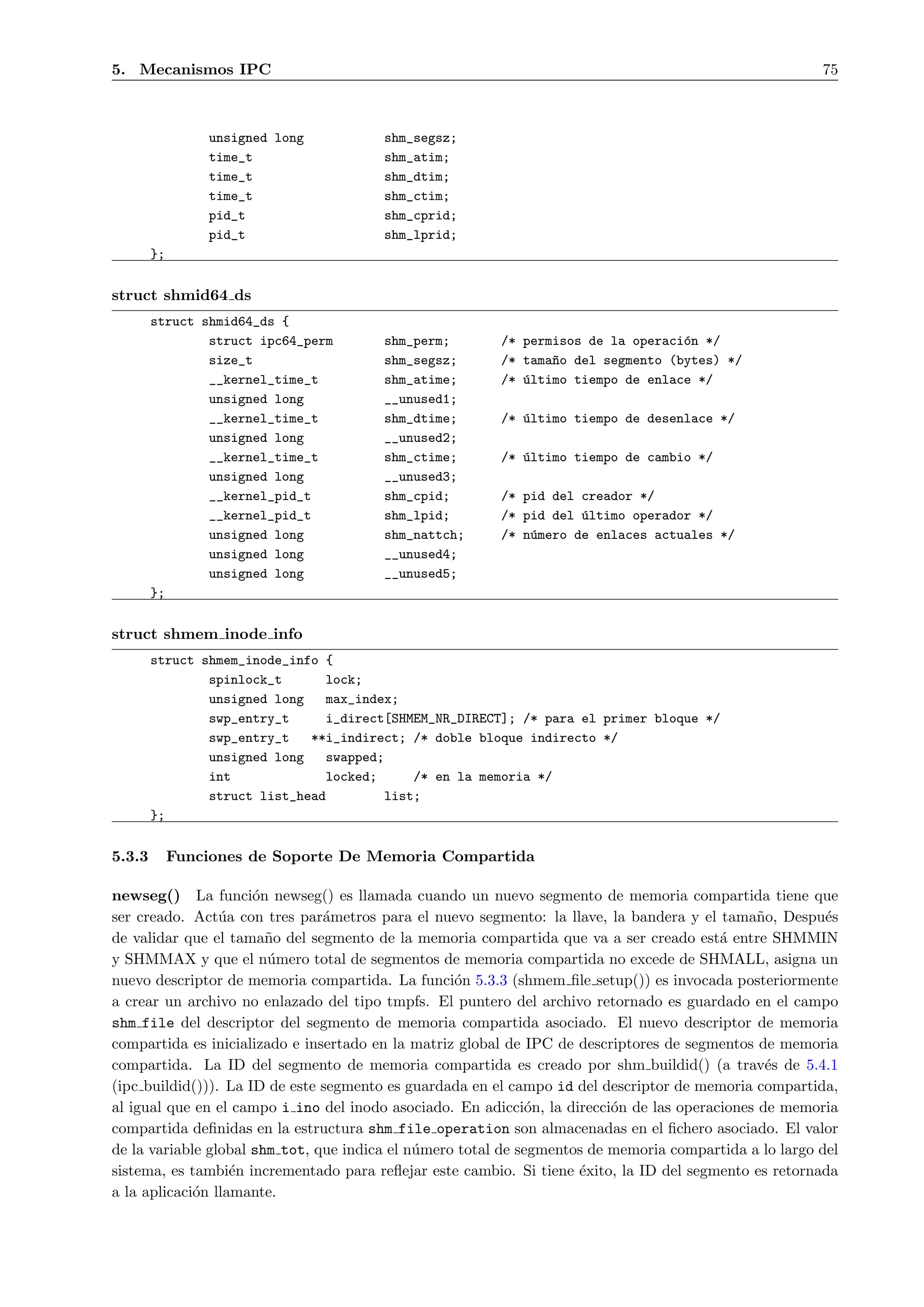 5. Mecanismos IPC                                                                                       75



                 unsigned long          shm_segsz;
                 time_t                 shm_atim;
                 time_t                 shm_dtim;
                 time_t                 shm_ctim;
                 pid_t                  shm_cprid;
                 pid_t                  shm_lprid;
        };


struct shmid64 ds
        struct shmid64_ds {
                struct ipc64_perm       shm_perm;        /* permisos de la operaci´n */
                                                                                  o
                size_t                  shm_segsz;       /* tama~o del segmento (bytes) */
                                                                n
                __kernel_time_t         shm_atime;       /* ´ltimo tiempo de enlace */
                                                            u
                unsigned long           __unused1;
                __kernel_time_t         shm_dtime;       /* ´ltimo tiempo de desenlace */
                                                            u
                unsigned long           __unused2;
                __kernel_time_t         shm_ctime;       /* ´ltimo tiempo de cambio */
                                                            u
                unsigned long           __unused3;
                __kernel_pid_t          shm_cpid;        /* pid del creador */
                __kernel_pid_t          shm_lpid;        /* pid del ´ltimo operador */
                                                                    u
                unsigned long           shm_nattch;      /* n´mero de enlaces actuales */
                                                             u
                unsigned long           __unused4;
                unsigned long           __unused5;
        };


struct shmem inode info
        struct shmem_inode_info {
                spinlock_t      lock;
                unsigned long   max_index;
                swp_entry_t     i_direct[SHMEM_NR_DIRECT]; /* para el primer bloque */
                swp_entry_t   **i_indirect; /* doble bloque indirecto */
                unsigned long   swapped;
                int             locked;     /* en la memoria */
                struct list_head        list;
        };


5.3.3        Funciones de Soporte De Memoria Compartida

newseg() La funci´n newseg() es llamada cuando un nuevo segmento de memoria compartida tiene que
                      o
ser creado. Act´a con tres par´metros para el nuevo segmento: la llave, la bandera y el tama˜o, Despu´s
                 u              a                                                               n        e
de validar que el tama˜o del segmento de la memoria compartida que va a ser creado est´ entre SHMMIN
                        n                                                                 a
y SHMMAX y que el n´mero total de segmentos de memoria compartida no excede de SHMALL, asigna un
                        u
nuevo descriptor de memoria compartida. La funci´n 5.3.3 (shmem ﬁle setup()) es invocada posteriormente
                                                   o
a crear un archivo no enlazado del tipo tmpfs. El puntero del archivo retornado es guardado en el campo
shm file del descriptor del segmento de memoria compartida asociado. El nuevo descriptor de memoria
compartida es inicializado e insertado en la matriz global de IPC de descriptores de segmentos de memoria
compartida. La ID del segmento de memoria compartida es creado por shm buildid() (a trav´s de 5.4.1
                                                                                                 e
(ipc buildid())). La ID de este segmento es guardada en el campo id del descriptor de memoria compartida,
al igual que en el campo i ino del inodo asociado. En adicci´n, la direcci´n de las operaciones de memoria
                                                              o           o
compartida deﬁnidas en la estructura shm file operation son almacenadas en el ﬁchero asociado. El valor
de la variable global shm tot, que indica el n´mero total de segmentos de memoria compartida a lo largo del
                                              u
sistema, es tambi´n incrementado para reﬂejar este cambio. Si tiene ´xito, la ID del segmento es retornada
                   e                                                 e
a la aplicaci´n llamante.
             o
 