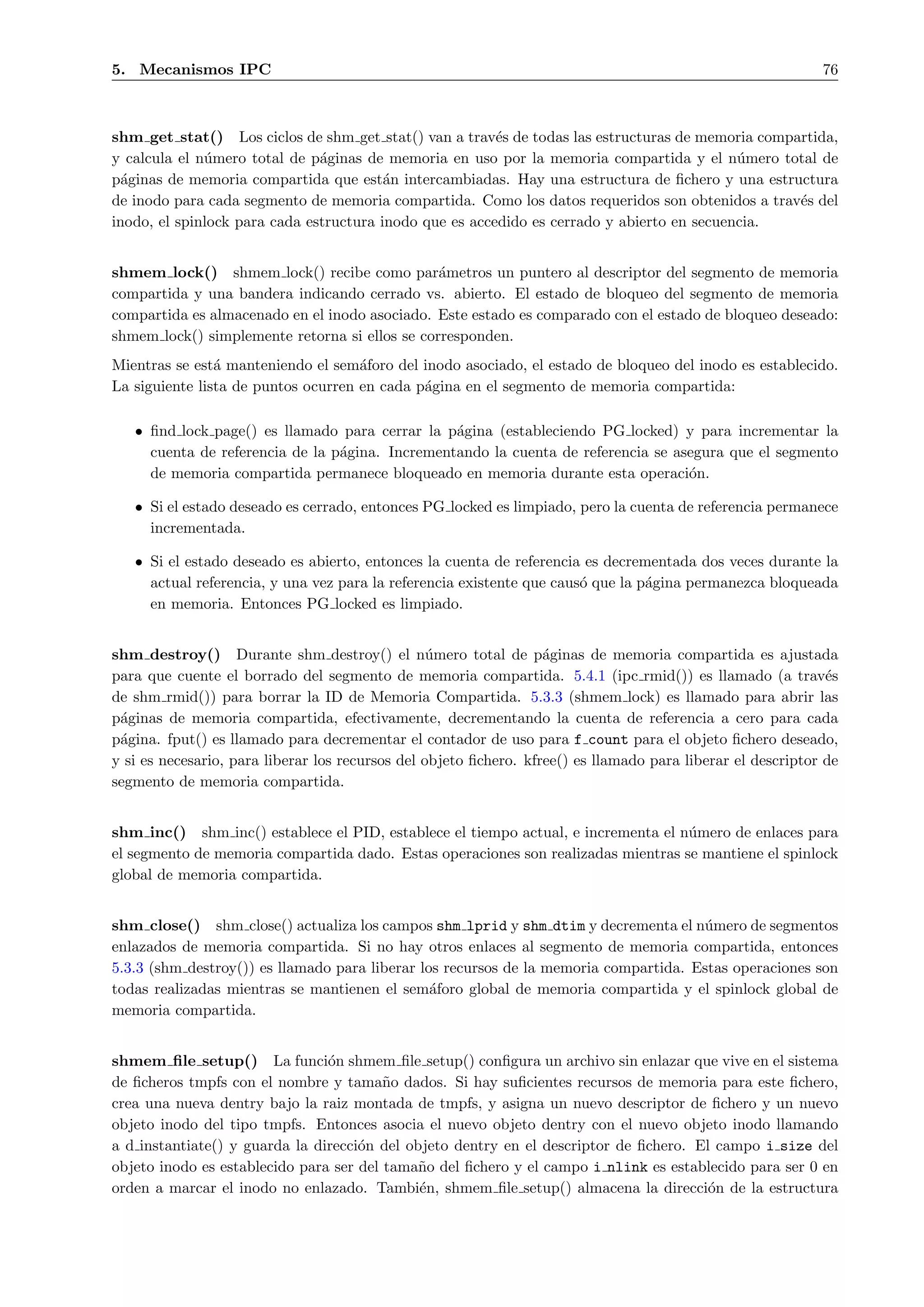 5. Mecanismos IPC                                                                                            76



shm get stat() Los ciclos de shm get stat() van a trav´s de todas las estructuras de memoria compartida,
                                                         e
y calcula el n´mero total de p´ginas de memoria en uso por la memoria compartida y el n´mero total de
              u                a                                                            u
p´ginas de memoria compartida que est´n intercambiadas. Hay una estructura de ﬁchero y una estructura
  a                                      a
de inodo para cada segmento de memoria compartida. Como los datos requeridos son obtenidos a trav´s del
                                                                                                  e
inodo, el spinlock para cada estructura inodo que es accedido es cerrado y abierto en secuencia.


shmem lock() shmem lock() recibe como par´metros un puntero al descriptor del segmento de memoria
                                                a
compartida y una bandera indicando cerrado vs. abierto. El estado de bloqueo del segmento de memoria
compartida es almacenado en el inodo asociado. Este estado es comparado con el estado de bloqueo deseado:
shmem lock() simplemente retorna si ellos se corresponden.
Mientras se est´ manteniendo el sem´foro del inodo asociado, el estado de bloqueo del inodo es establecido.
                a                    a
La siguiente lista de puntos ocurren en cada p´gina en el segmento de memoria compartida:
                                              a

   • ﬁnd lock page() es llamado para cerrar la p´gina (estableciendo PG locked) y para incrementar la
                                                 a
     cuenta de referencia de la p´gina. Incrementando la cuenta de referencia se asegura que el segmento
                                 a
     de memoria compartida permanece bloqueado en memoria durante esta operaci´n.  o

   • Si el estado deseado es cerrado, entonces PG locked es limpiado, pero la cuenta de referencia permanece
     incrementada.

   • Si el estado deseado es abierto, entonces la cuenta de referencia es decrementada dos veces durante la
     actual referencia, y una vez para la referencia existente que caus´ que la p´gina permanezca bloqueada
                                                                       o         a
     en memoria. Entonces PG locked es limpiado.


shm destroy() Durante shm destroy() el n´mero total de p´ginas de memoria compartida es ajustada
                                                  u                a
para que cuente el borrado del segmento de memoria compartida. 5.4.1 (ipc rmid()) es llamado (a trav´s        e
de shm rmid()) para borrar la ID de Memoria Compartida. 5.3.3 (shmem lock) es llamado para abrir las
p´ginas de memoria compartida, efectivamente, decrementando la cuenta de referencia a cero para cada
 a
p´gina. fput() es llamado para decrementar el contador de uso para f count para el objeto ﬁchero deseado,
 a
y si es necesario, para liberar los recursos del objeto ﬁchero. kfree() es llamado para liberar el descriptor de
segmento de memoria compartida.


shm inc() shm inc() establece el PID, establece el tiempo actual, e incrementa el n´mero de enlaces para
                                                                                   u
el segmento de memoria compartida dado. Estas operaciones son realizadas mientras se mantiene el spinlock
global de memoria compartida.


shm close() shm close() actualiza los campos shm lprid y shm dtim y decrementa el n´mero de segmentos
                                                                                      u
enlazados de memoria compartida. Si no hay otros enlaces al segmento de memoria compartida, entonces
5.3.3 (shm destroy()) es llamado para liberar los recursos de la memoria compartida. Estas operaciones son
todas realizadas mientras se mantienen el sem´foro global de memoria compartida y el spinlock global de
                                                a
memoria compartida.


shmem ﬁle setup() La funci´n shmem ﬁle setup() conﬁgura un archivo sin enlazar que vive en el sistema
                                o
de ﬁcheros tmpfs con el nombre y tama˜o dados. Si hay suﬁcientes recursos de memoria para este ﬁchero,
                                         n
crea una nueva dentry bajo la raiz montada de tmpfs, y asigna un nuevo descriptor de ﬁchero y un nuevo
objeto inodo del tipo tmpfs. Entonces asocia el nuevo objeto dentry con el nuevo objeto inodo llamando
a d instantiate() y guarda la direcci´n del objeto dentry en el descriptor de ﬁchero. El campo i size del
                                     o
objeto inodo es establecido para ser del tama˜o del ﬁchero y el campo i nlink es establecido para ser 0 en
                                             n
orden a marcar el inodo no enlazado. Tambi´n, shmem ﬁle setup() almacena la direcci´n de la estructura
                                              e                                         o
 