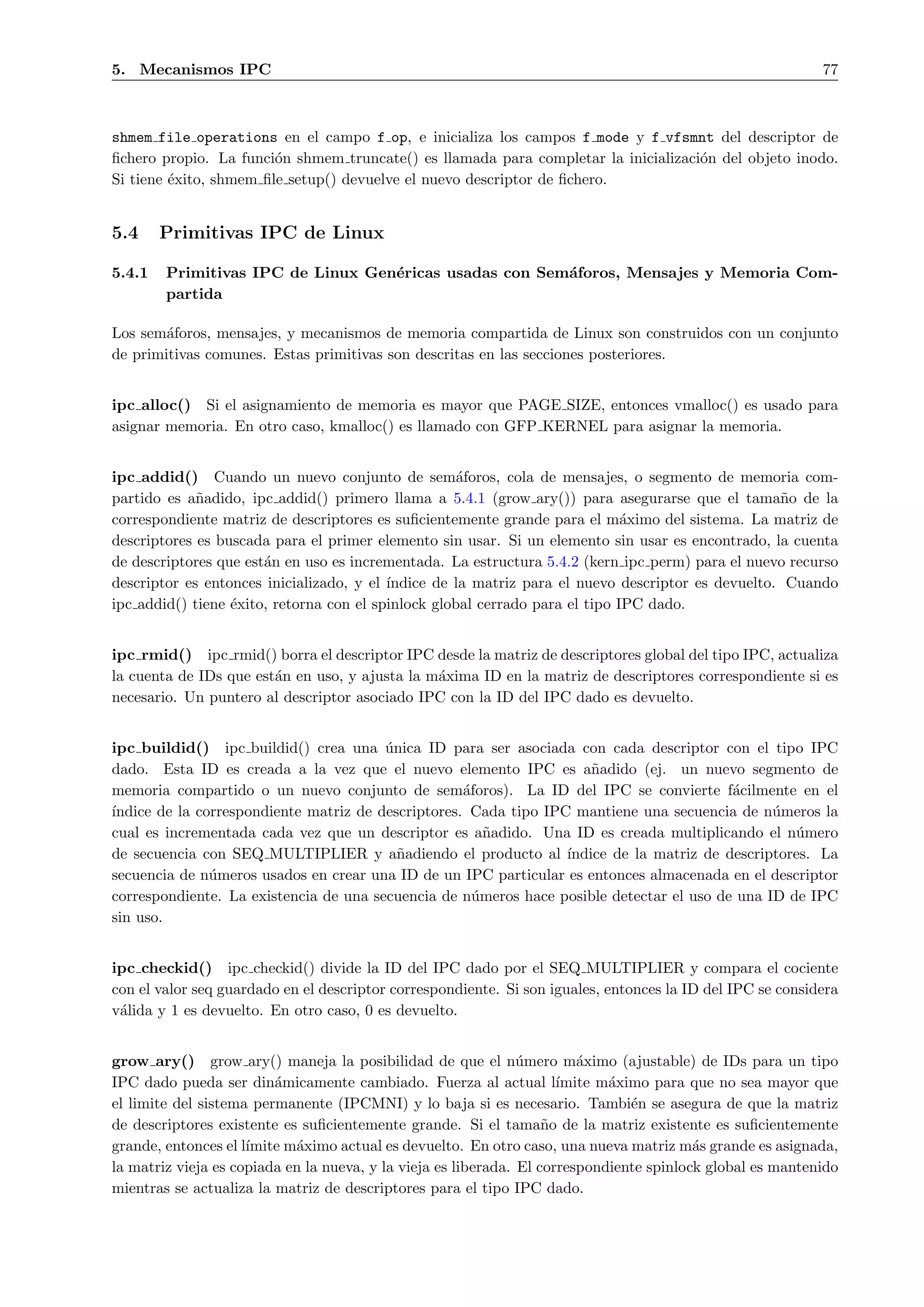 5. Mecanismos IPC                                                                                           77



shmem file operations en el campo f op, e inicializa los campos f mode y f vfsmnt del descriptor de
ﬁchero propio. La funci´n shmem truncate() es llamada para completar la inicializaci´n del objeto inodo.
                        o                                                           o
Si tiene ´xito, shmem ﬁle setup() devuelve el nuevo descriptor de ﬁchero.
         e


5.4     Primitivas IPC de Linux

5.4.1   Primitivas IPC de Linux Gen´ricas usadas con Sem´foros, Mensajes y Memoria Com-
                                   e                    a
        partida

Los sem´foros, mensajes, y mecanismos de memoria compartida de Linux son construidos con un conjunto
        a
de primitivas comunes. Estas primitivas son descritas en las secciones posteriores.


ipc alloc() Si el asignamiento de memoria es mayor que PAGE SIZE, entonces vmalloc() es usado para
asignar memoria. En otro caso, kmalloc() es llamado con GFP KERNEL para asignar la memoria.


ipc addid() Cuando un nuevo conjunto de sem´foros, cola de mensajes, o segmento de memoria com-
                                                     a
partido es a˜adido, ipc addid() primero llama a 5.4.1 (grow ary()) para asegurarse que el tama˜o de la
             n                                                                                     n
correspondiente matriz de descriptores es suﬁcientemente grande para el m´ximo del sistema. La matriz de
                                                                              a
descriptores es buscada para el primer elemento sin usar. Si un elemento sin usar es encontrado, la cuenta
de descriptores que est´n en uso es incrementada. La estructura 5.4.2 (kern ipc perm) para el nuevo recurso
                       a
descriptor es entonces inicializado, y el ´
                                          ındice de la matriz para el nuevo descriptor es devuelto. Cuando
ipc addid() tiene ´xito, retorna con el spinlock global cerrado para el tipo IPC dado.
                  e


ipc rmid() ipc rmid() borra el descriptor IPC desde la matriz de descriptores global del tipo IPC, actualiza
la cuenta de IDs que est´n en uso, y ajusta la m´xima ID en la matriz de descriptores correspondiente si es
                        a                       a
necesario. Un puntero al descriptor asociado IPC con la ID del IPC dado es devuelto.


ipc buildid() ipc buildid() crea una unica ID para ser asociada con cada descriptor con el tipo IPC
                                        ´
dado. Esta ID es creada a la vez que el nuevo elemento IPC es a˜adido (ej. un nuevo segmento de
                                                                      n
memoria compartido o un nuevo conjunto de sem´foros). La ID del IPC se convierte f´cilmente en el
                                                    a                                     a
´
ındice de la correspondiente matriz de descriptores. Cada tipo IPC mantiene una secuencia de n´meros la
                                                                                                u
cual es incrementada cada vez que un descriptor es a˜adido. Una ID es creada multiplicando el n´mero
                                                        n                                          u
de secuencia con SEQ MULTIPLIER y a˜adiendo el producto al ´
                                          n                       ındice de la matriz de descriptores. La
secuencia de n´meros usados en crear una ID de un IPC particular es entonces almacenada en el descriptor
               u
correspondiente. La existencia de una secuencia de n´meros hace posible detectar el uso de una ID de IPC
                                                      u
sin uso.


ipc checkid() ipc checkid() divide la ID del IPC dado por el SEQ MULTIPLIER y compara el cociente
con el valor seq guardado en el descriptor correspondiente. Si son iguales, entonces la ID del IPC se considera
v´lida y 1 es devuelto. En otro caso, 0 es devuelto.
 a


grow ary() grow ary() maneja la posibilidad de que el n´mero m´ximo (ajustable) de IDs para un tipo
                                                                u        a
IPC dado pueda ser din´micamente cambiado. Fuerza al actual l´
                         a                                            ımite m´ximo para que no sea mayor que
                                                                             a
el limite del sistema permanente (IPCMNI) y lo baja si es necesario. Tambi´n se asegura de que la matriz
                                                                                e
de descriptores existente es suﬁcientemente grande. Si el tama˜o de la matriz existente es suﬁcientemente
                                                                    n
grande, entonces el l´
                     ımite m´ximo actual es devuelto. En otro caso, una nueva matriz m´s grande es asignada,
                            a                                                             a
la matriz vieja es copiada en la nueva, y la vieja es liberada. El correspondiente spinlock global es mantenido
mientras se actualiza la matriz de descriptores para el tipo IPC dado.
 