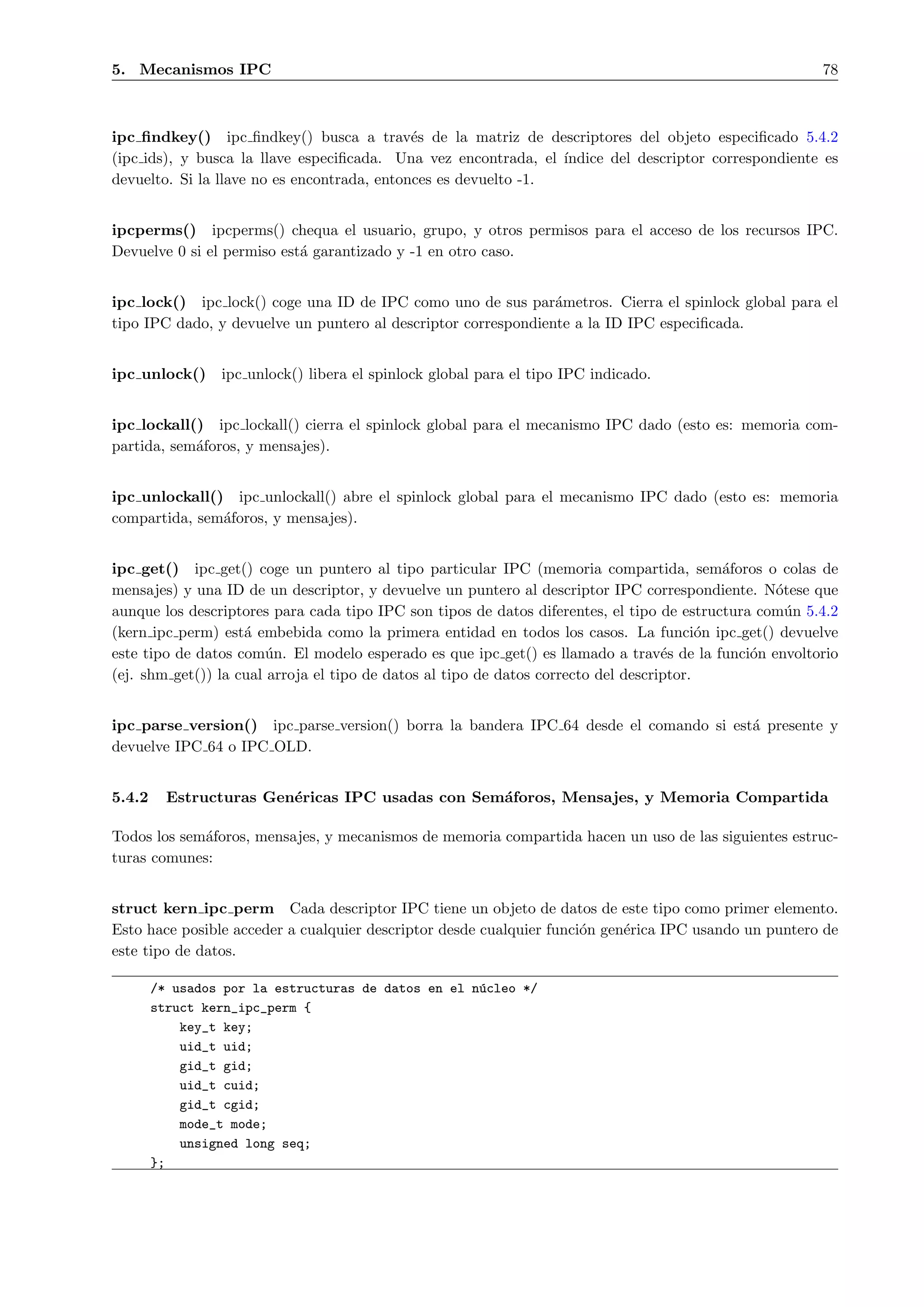 5. Mecanismos IPC                                                                                       78



ipc ﬁndkey() ipc ﬁndkey() busca a trav´s de la matriz de descriptores del objeto especiﬁcado 5.4.2
                                             e
(ipc ids), y busca la llave especiﬁcada. Una vez encontrada, el ´ındice del descriptor correspondiente es
devuelto. Si la llave no es encontrada, entonces es devuelto -1.


ipcperms() ipcperms() chequa el usuario, grupo, y otros permisos para el acceso de los recursos IPC.
Devuelve 0 si el permiso est´ garantizado y -1 en otro caso.
                            a


ipc lock() ipc lock() coge una ID de IPC como uno de sus par´metros. Cierra el spinlock global para el
                                                                a
tipo IPC dado, y devuelve un puntero al descriptor correspondiente a la ID IPC especiﬁcada.


ipc unlock()     ipc unlock() libera el spinlock global para el tipo IPC indicado.


ipc lockall() ipc lockall() cierra el spinlock global para el mecanismo IPC dado (esto es: memoria com-
partida, sem´foros, y mensajes).
            a


ipc unlockall() ipc unlockall() abre el spinlock global para el mecanismo IPC dado (esto es: memoria
compartida, sem´foros, y mensajes).
               a


ipc get() ipc get() coge un puntero al tipo particular IPC (memoria compartida, sem´foros o colas de
                                                                                            a
mensajes) y una ID de un descriptor, y devuelve un puntero al descriptor IPC correspondiente. N´tese que
                                                                                                  o
aunque los descriptores para cada tipo IPC son tipos de datos diferentes, el tipo de estructura com´n 5.4.2
                                                                                                    u
(kern ipc perm) est´ embebida como la primera entidad en todos los casos. La funci´n ipc get() devuelve
                    a                                                                     o
este tipo de datos com´n. El modelo esperado es que ipc get() es llamado a trav´s de la funci´n envoltorio
                        u                                                           e          o
(ej. shm get()) la cual arroja el tipo de datos al tipo de datos correcto del descriptor.


ipc parse version() ipc parse version() borra la bandera IPC 64 desde el comando si est´ presente y
                                                                                       a
devuelve IPC 64 o IPC OLD.


5.4.2     Estructuras Gen´ricas IPC usadas con Sem´foros, Mensajes, y Memoria Compartida
                         e                        a

Todos los sem´foros, mensajes, y mecanismos de memoria compartida hacen un uso de las siguientes estruc-
             a
turas comunes:


struct kern ipc perm Cada descriptor IPC tiene un objeto de datos de este tipo como primer elemento.
Esto hace posible acceder a cualquier descriptor desde cualquier funci´n gen´rica IPC usando un puntero de
                                                                      o     e
este tipo de datos.

        /* usados por la estructuras de datos en el n´cleo */
                                                     u
        struct kern_ipc_perm {
            key_t key;
            uid_t uid;
            gid_t gid;
            uid_t cuid;
            gid_t cgid;
            mode_t mode;
            unsigned long seq;
        };
 