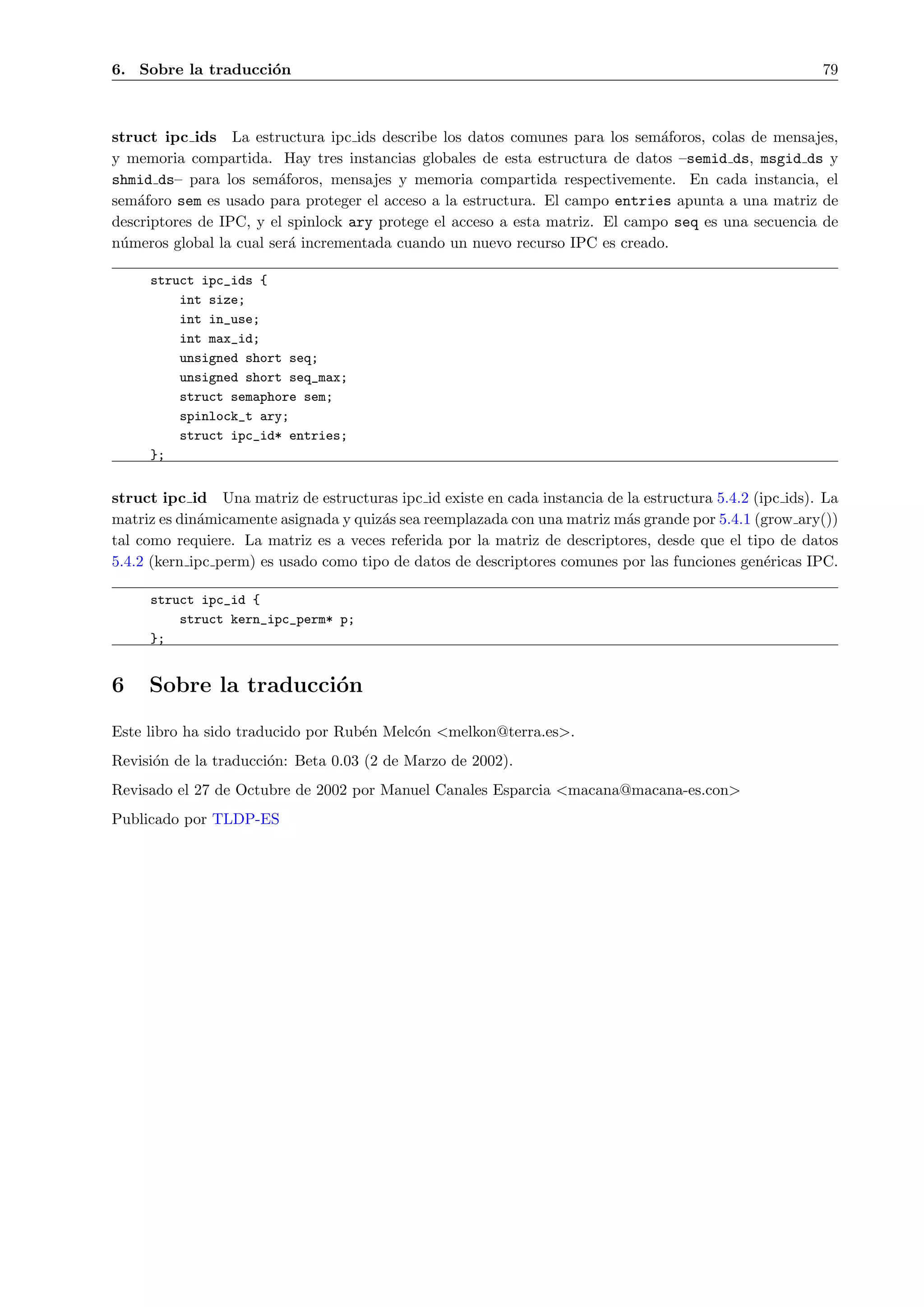 6. Sobre la traducci´n
                    o                                                                                    79



struct ipc ids La estructura ipc ids describe los datos comunes para los sem´foros, colas de mensajes,
                                                                               a
y memoria compartida. Hay tres instancias globales de esta estructura de datos –semid ds, msgid ds y
shmid ds– para los sem´foros, mensajes y memoria compartida respectivemente. En cada instancia, el
                        a
sem´foro sem es usado para proteger el acceso a la estructura. El campo entries apunta a una matriz de
    a
descriptores de IPC, y el spinlock ary protege el acceso a esta matriz. El campo seq es una secuencia de
n´meros global la cual ser´ incrementada cuando un nuevo recurso IPC es creado.
 u                        a

     struct ipc_ids {
         int size;
         int in_use;
         int max_id;
         unsigned short seq;
         unsigned short seq_max;
         struct semaphore sem;
         spinlock_t ary;
         struct ipc_id* entries;
     };


struct ipc id Una matriz de estructuras ipc id existe en cada instancia de la estructura 5.4.2 (ipc ids). La
matriz es din´micamente asignada y quiz´s sea reemplazada con una matriz m´s grande por 5.4.1 (grow ary())
             a                         a                                   a
tal como requiere. La matriz es a veces referida por la matriz de descriptores, desde que el tipo de datos
5.4.2 (kern ipc perm) es usado como tipo de datos de descriptores comunes por las funciones gen´ricas IPC.
                                                                                                 e

     struct ipc_id {
         struct kern_ipc_perm* p;
     };


6    Sobre la traducci´n
                      o
Este libro ha sido traducido por Rub´n Melc´n <melkon@terra.es>.
                                    e      o
Revisi´n de la traducci´n: Beta 0.03 (2 de Marzo de 2002).
      o                o
Revisado el 27 de Octubre de 2002 por Manuel Canales Esparcia <macana@macana-es.con>
Publicado por TLDP-ES
 