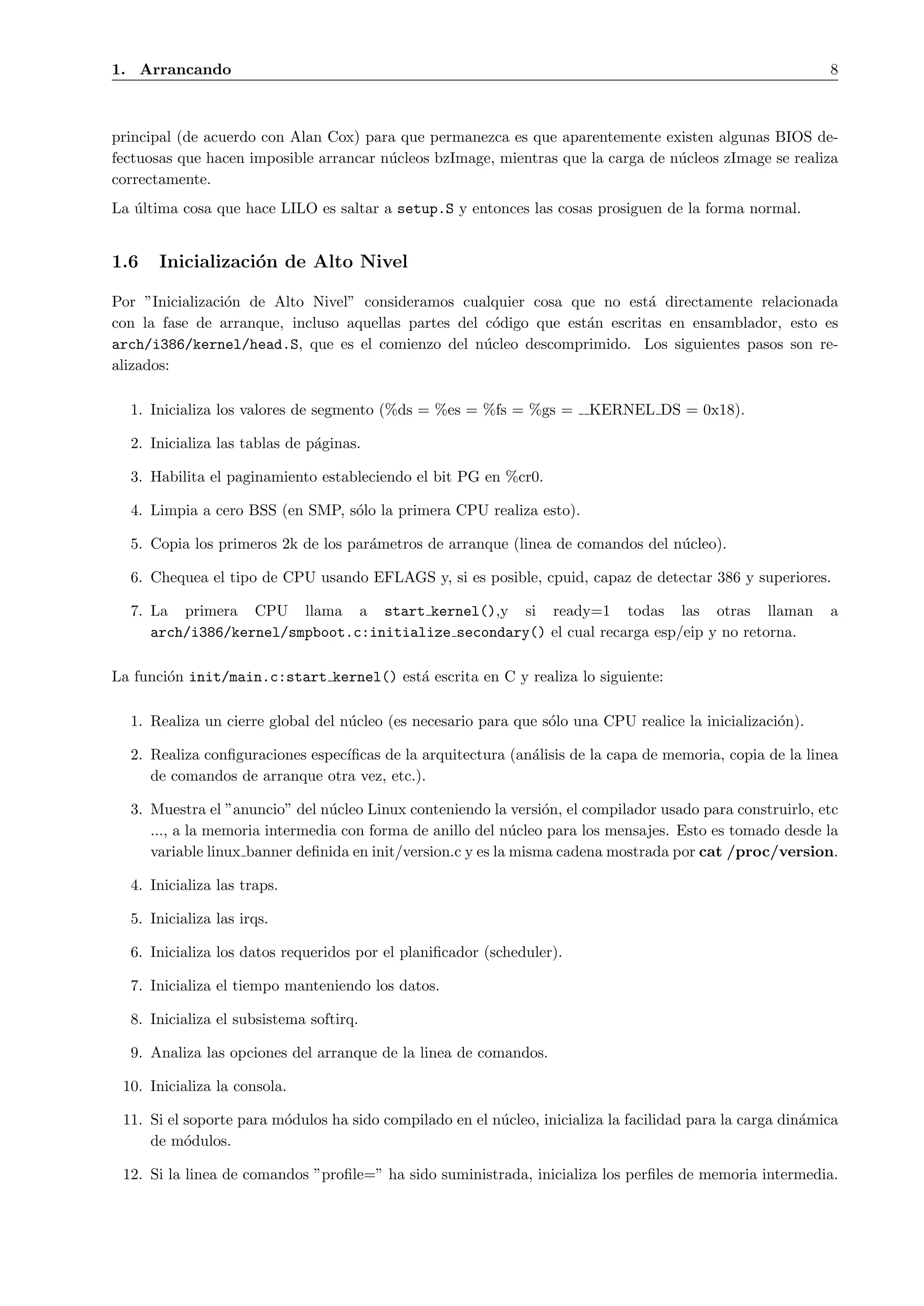 1. Arrancando                                                                                               8



principal (de acuerdo con Alan Cox) para que permanezca es que aparentemente existen algunas BIOS de-
fectuosas que hacen imposible arrancar n´cleos bzImage, mientras que la carga de n´cleos zImage se realiza
                                        u                                         u
correctamente.
La ultima cosa que hace LILO es saltar a setup.S y entonces las cosas prosiguen de la forma normal.
   ´


1.6   Inicializaci´n de Alto Nivel
                  o

Por ”Inicializaci´n de Alto Nivel” consideramos cualquier cosa que no est´ directamente relacionada
                 o                                                          a
con la fase de arranque, incluso aquellas partes del c´digo que est´n escritas en ensamblador, esto es
                                                       o           a
arch/i386/kernel/head.S, que es el comienzo del n´cleo descomprimido. Los siguientes pasos son re-
                                                     u
alizados:

  1. Inicializa los valores de segmento (%ds = %es = %fs = %gs =        KERNEL DS = 0x18).

  2. Inicializa las tablas de p´ginas.
                               a

  3. Habilita el paginamiento estableciendo el bit PG en %cr0.

  4. Limpia a cero BSS (en SMP, s´lo la primera CPU realiza esto).
                                 o

  5. Copia los primeros 2k de los par´metros de arranque (linea de comandos del n´cleo).
                                     a                                           u

  6. Chequea el tipo de CPU usando EFLAGS y, si es posible, cpuid, capaz de detectar 386 y superiores.

  7. La primera CPU llama a start kernel(),y si ready=1 todas las otras llaman                              a
     arch/i386/kernel/smpboot.c:initialize secondary() el cual recarga esp/eip y no retorna.

La funci´n init/main.c:start kernel() est´ escrita en C y realiza lo siguiente:
        o                                a

  1. Realiza un cierre global del n´cleo (es necesario para que s´lo una CPU realice la inicializaci´n).
                                   u                             o                                  o

  2. Realiza conﬁguraciones espec´
                                 ıﬁcas de la arquitectura (an´lisis de la capa de memoria, copia de la linea
                                                             a
     de comandos de arranque otra vez, etc.).

  3. Muestra el ”anuncio” del n´cleo Linux conteniendo la versi´n, el compilador usado para construirlo, etc
                                u                                o
     ..., a la memoria intermedia con forma de anillo del n´cleo para los mensajes. Esto es tomado desde la
                                                             u
     variable linux banner deﬁnida en init/version.c y es la misma cadena mostrada por cat /proc/version.

  4. Inicializa las traps.

  5. Inicializa las irqs.

  6. Inicializa los datos requeridos por el planiﬁcador (scheduler).

  7. Inicializa el tiempo manteniendo los datos.

  8. Inicializa el subsistema softirq.

  9. Analiza las opciones del arranque de la linea de comandos.

 10. Inicializa la consola.

 11. Si el soporte para m´dulos ha sido compilado en el n´cleo, inicializa la facilidad para la carga din´mica
                         o                               u                                               a
     de m´dulos.
           o

 12. Si la linea de comandos ”proﬁle=” ha sido suministrada, inicializa los perﬁles de memoria intermedia.
 