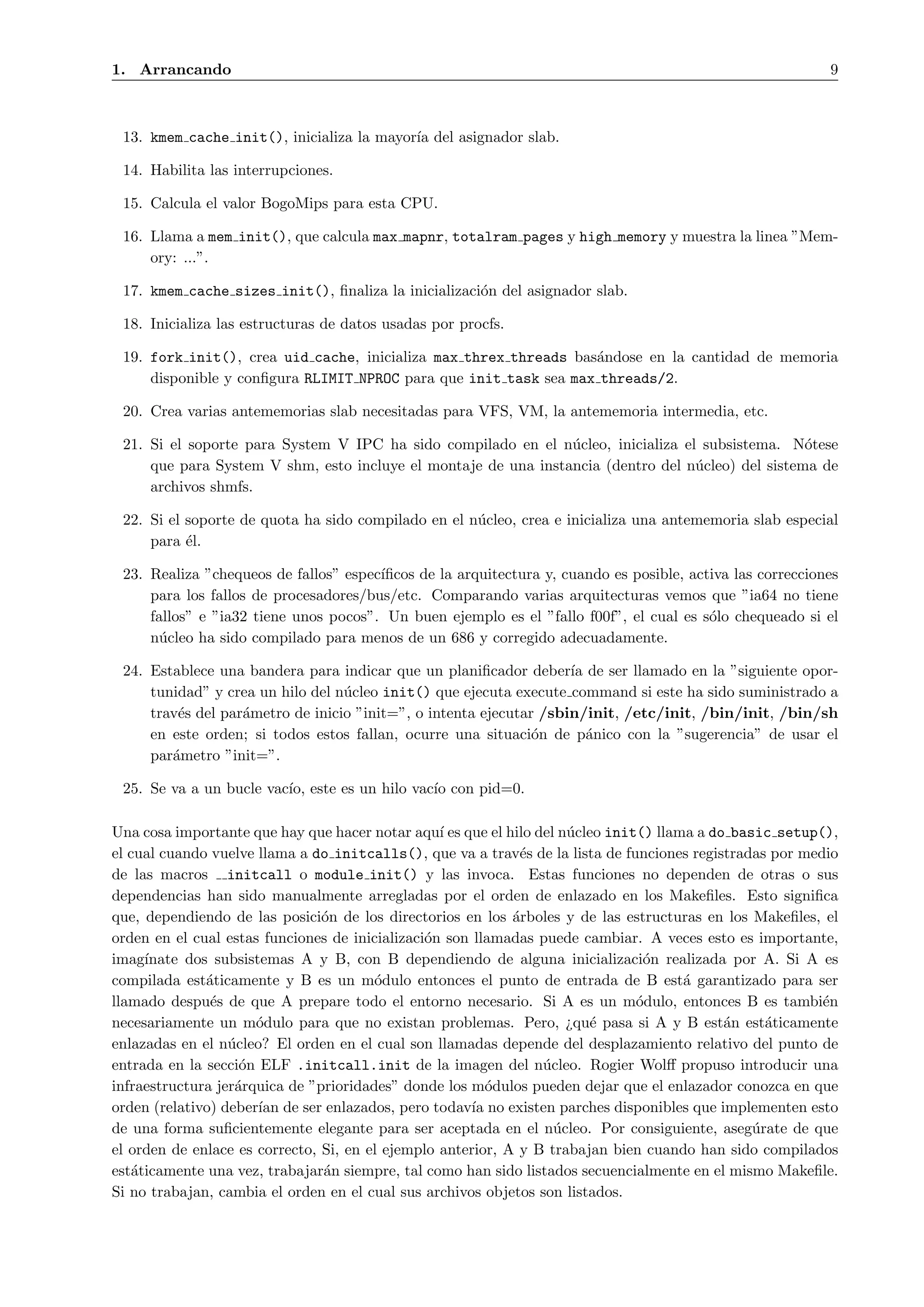 1. Arrancando                                                                                              9



 13. kmem cache init(), inicializa la mayor´ del asignador slab.
                                           ıa

 14. Habilita las interrupciones.

 15. Calcula el valor BogoMips para esta CPU.

 16. Llama a mem init(), que calcula max mapnr, totalram pages y high memory y muestra la linea ”Mem-
     ory: ...”.

 17. kmem cache sizes init(), ﬁnaliza la inicializaci´n del asignador slab.
                                                     o

 18. Inicializa las estructuras de datos usadas por procfs.

 19. fork init(), crea uid cache, inicializa max threx threads bas´ndose en la cantidad de memoria
                                                                  a
     disponible y conﬁgura RLIMIT NPROC para que init task sea max threads/2.

 20. Crea varias antememorias slab necesitadas para VFS, VM, la antememoria intermedia, etc.

 21. Si el soporte para System V IPC ha sido compilado en el n´cleo, inicializa el subsistema. N´tese
                                                                u                                  o
     que para System V shm, esto incluye el montaje de una instancia (dentro del n´cleo) del sistema de
                                                                                  u
     archivos shmfs.

 22. Si el soporte de quota ha sido compilado en el n´cleo, crea e inicializa una antememoria slab especial
                                                     u
     para ´l.
           e

 23. Realiza ”chequeos de fallos” espec´
                                       ıﬁcos de la arquitectura y, cuando es posible, activa las correcciones
     para los fallos de procesadores/bus/etc. Comparando varias arquitecturas vemos que ”ia64 no tiene
     fallos” e ”ia32 tiene unos pocos”. Un buen ejemplo es el ”fallo f00f”, el cual es s´lo chequeado si el
                                                                                         o
     n´cleo ha sido compilado para menos de un 686 y corregido adecuadamente.
       u

 24. Establece una bandera para indicar que un planiﬁcador deber´ de ser llamado en la ”siguiente opor-
                                                                    ıa
     tunidad” y crea un hilo del n´cleo init() que ejecuta execute command si este ha sido suministrado a
                                  u
     trav´s del par´metro de inicio ”init=”, o intenta ejecutar /sbin/init, /etc/init, /bin/init, /bin/sh
         e         a
     en este orden; si todos estos fallan, ocurre una situaci´n de p´nico con la ”sugerencia” de usar el
                                                               o       a
     par´metro ”init=”.
        a

 25. Se va a un bucle vac´ este es un hilo vac´ con pid=0.
                         ıo,                  ıo

Una cosa importante que hay que hacer notar aqu´ es que el hilo del n´cleo init() llama a do basic setup(),
                                                  ı                  u
el cual cuando vuelve llama a do initcalls(), que va a trav´s de la lista de funciones registradas por medio
                                                              e
de las macros initcall o module init() y las invoca. Estas funciones no dependen de otras o sus
dependencias han sido manualmente arregladas por el orden de enlazado en los Makeﬁles. Esto signiﬁca
que, dependiendo de las posici´n de los directorios en los ´rboles y de las estructuras en los Makeﬁles, el
                                o                            a
orden en el cual estas funciones de inicializaci´n son llamadas puede cambiar. A veces esto es importante,
                                                o
imag´ınate dos subsistemas A y B, con B dependiendo de alguna inicializaci´n realizada por A. Si A es
                                                                                o
compilada est´ticamente y B es un m´dulo entonces el punto de entrada de B est´ garantizado para ser
              a                         o                                             a
llamado despu´s de que A prepare todo el entorno necesario. Si A es un m´dulo, entonces B es tambi´n
               e                                                               o                          e
necesariamente un m´dulo para que no existan problemas. Pero, ¿qu´ pasa si A y B est´n est´ticamente
                      o                                                 e                   a     a
enlazadas en el n´cleo? El orden en el cual son llamadas depende del desplazamiento relativo del punto de
                  u
entrada en la secci´n ELF .initcall.init de la imagen del n´cleo. Rogier Wolﬀ propuso introducir una
                    o                                            u
infraestructura jer´rquica de ”prioridades” donde los m´dulos pueden dejar que el enlazador conozca en que
                   a                                      o
orden (relativo) deber´ de ser enlazados, pero todav´ no existen parches disponibles que implementen esto
                      ıan                              ıa
de una forma suﬁcientemente elegante para ser aceptada en el n´cleo. Por consiguiente, aseg´rate de que
                                                                   u                            u
el orden de enlace es correcto, Si, en el ejemplo anterior, A y B trabajan bien cuando han sido compilados
est´ticamente una vez, trabajar´n siempre, tal como han sido listados secuencialmente en el mismo Makeﬁle.
   a                            a
Si no trabajan, cambia el orden en el cual sus archivos objetos son listados.
 
