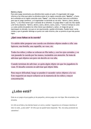 Dentro y fuera
Para este juego necesitarás una alfombra bien sujeta al suelo. El organizador del juego
informa a los niños que sobre la alfombra están en la región conocida como “dentro”, y fuera
de la alfombra es la región conocida como “fuera”. Los niños se sitúan fuera de la alfombra
para que el juego comience, y el organizador va diciendo en voz alta: “dentro, fuera, dentro,
fuera…” y los niños tienen que ir saltando de la alfombra. El juego debe ir cada vez más rápido
y de forma aleatoria: “dentro, dentro, fuera, dentro, fuera, fuera…” Como el tiempo es corto
y a cada cambio de palabra los niños tienen que obedecer y saltar, el riesgo de que se
equivoquen es elevado. Los que se van equivocando, quedan eliminados. Puedes hacer varias
rondas y que el ganador obtenga un punto con cada victoria y dar un premio al que más puntos
logre.
¿Qué cosas faltan en la cuerda?
Un adulto debe preparar una cuerda con distintos objetos atados a ella: una
lapicera, una botella, una zapatilla, un vaso, etc.
Todos los niños y niñas se colocan en fila india y, con los ojos cerrados, y se
van pasando la cuerda por las manos, tocándola con atención. Se trata de
adivinar qué objetos son pero sin decirlo en voz alta.
Cuando terminan de adivinar, se quita algún objeto sin que los jugadores lo
vean. El desafío consiste en adivinar qué objeto falta.
Para mayor dificultad, luego se pueden ir sacando varios objetos a la vez.
Esto requerirá un mayor esfuerzo en la mamoria de los niños y mayor
concentración.
¿Lobo está?
Este es un juego al que jugaba yo de pequeña y ahora juego con mis hijas. Me encantaba y les
encanta.
Un niño es el lobo y los demás hacen un corro y cantan “Juguemos en el bosque mientras el
lobo no está, ¿Lobo está?”. El niño que se quedó fuera responde: ”No, me estoy poniendo los
calcetines”.
 