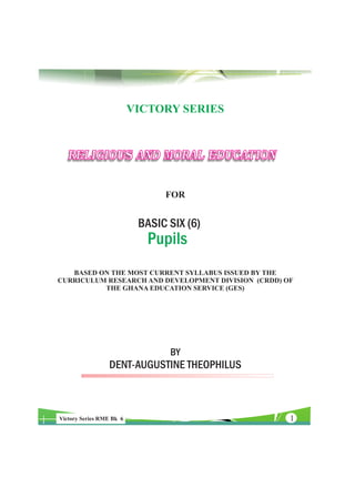 VICTORY SERIES



   RELIGIOUS AND MORAL EDUCATION

                                FOR


                           BASIC SIX (6)
                             Pupils
   BASED ON THE MOST CURRENT SYLLABUS ISSUED BY THE
CURRICULUM RESEARCH AND DEVELOPMENT DIVISION (CRDD) OF
          THE GHANA EDUCATION SERVICE (GES)




                                 BY
                 DENT-AUGUSTINE THEOPHILUS



Victory Series RME Bk 6                              1
 