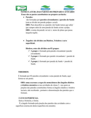 NOMECLATURA DAS PARTES DO PREPARO CAVITARIO
Essas são as partes constituintes no preparo cavitario:
 Paredes:
são formadas por paredes circundantes e paredes de fundo
(esta se divide em parede pulpar e axial).
OBS: Para descobrir se a parede é de fundo temos que saber
que sempre atrás de uma parede de fundo existe a polpa.
OBS: o nome da parede vai ser o nome do plano que passa
naquela região.
 Ângulos: são dividos em Diedros, Triedros e cavo
superficial.
Diedros, estes são dividos em 03 grupos:
 1 grupo: é formado pela parede circundante+parede
circundante;
 2 grupo: é formado por parede circundante + parede de
fundo.
 3 grupo: é formado por parede de fundo + parede de
fundo.
TRIEDROS:
É formado por 02 paredes circundante e uma parede de fundo, aqui
forma-se um ponto.
OBS: uma excessao a regra de nomeclatura dos ângulos diedros
e triedros encontra-se nas cavidades de classe 3 , nas quais as
junções das paredes constituintes forma os ângulos diedros e triedros
incisais, não recebendo , portanto a denominação das paredes que o
formam.
CAVO SUPERFICIAL:
Seria a fronteira, o limite.
É o ângulo formado pela junção das paredes das cavidades com a
superfície externa do dente (superfície do esmalte).
 
