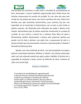 essa passagem de microbiotas se reduz muito a circulação de microorganismo da
boca, interrompeu o circuito metabólico proporcionado pelos fluidos bucais das
bactérias remanescentes do assoalho da cavidade. Se voce selou não entra mais
comida ali, elas podem não morrer, mas crescer, proliferar não mais. Inativar tais
bactérias com ação bactericida, bacteriostática, esses materiais eles tem essa
capacidade, de ser bactericida ou bacteriostático, um ou outro os dois. Então os
próprios materiais, são idealizados pelos fabricantes pra ajudar o dentista nesta
situação. Remineralizar parte da dentina amolecida remanescente no assoalho da
cavidade. Se voce colocou o material ali, o ionômero libera flúor, ele ajuda a
Remineralizar também. Remineralizar a dentina sadia subjacente também, pra
quando você for fazer a abertura, voce poder tirar o remanescente de cárie e a
dentina em baixo que esta mineralizado e minimiza a exposição pulpar. Estimular a
formação de dentina terciária.
Quando você coloca hidróxido de cálcio, você está estimulando essa polpa a
produzir neoformação dentinária. Obliterar os túbulos, criar dentina esclerosada,
então você está colocando material que ajuda a polpa a trabalhar. O dentista tem a
capacidade de manipular a polpa, através do hidróxido de cálcio, ionômero de
vidro, isso é muito legal.
RESINA COMPOSTA
A ocorrência de sensibilidade pós-operatória pode
se dar pela força de contração de polimerização da resina
composta que sobrepuja a resistência de união do
sistema adesivo à estrutura dentária, fato que pode ser
minimizado pela técnica incremental. Um dos principais
objetivos da hibridização é promover redução na microinfiltração
e a irritação pulpar (Cox e Suzuki11, 1994;
Cox et al.10, 1996).
 