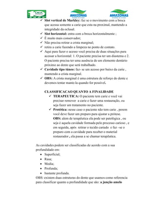  Slot vertical de Markley: faz se o movimento com a broca
que acessa somente a carie que esta na proximal, mantendo a
integridade da oclusal.
 Slot horizontal: entra com a broca horizontalmente ;
 É muito mais conservador;
 Não precisa retirar a crista marginal;
 retira a carie fazendo a limpeza no ponto de contato.
 Aqui para fazer o acesso você precisa de duas situações para
acessar a horizontal: 1. O paciente precisa ter um diastema e 2.
O paciente precisa ter uma ausência de um elemento dentário
próximo ao dente que será trabalhado.
 Cavidade tipo túneo: faz- se um acesso por baixo da carie ,
mantendo a crista marginal.
 OBS: A crista marginal é uma estrutura de reforço do dente e
devemos tentar mante-la quando for possível.
CLASSIFICACAO QUANTO A FINALIDADE
 TERAPEUTICA: O paciente tem carie e você vai
precisar remover a carie e fazer uma restauração, ou
seja fazer um tratamento no paciente.
 Protética: nesse caso o paciente não tem carie , porem
você deve fazer um preparo para ajustar a prótese.
OBS: alem de terapêutica ela pode ser patológica , ou
seja é aquela cavidade formada pelo processo carioso , e
em seguida, após retirar o tecido cariado e faz –se o
preparo com a cavidade para receber o material
restaurador , ela passa a se chamar terapêutica.
As cavidades podem ser classificadas de acordo com a sua
profundidade em:
 Superficial;
 Rasa;
 Media;
 Profunda;
 bastante profunda.
OBS: existem duas estruturas do dente que usamos como referencia
para classificar quanto a profundidade que são: a junção amelo
 