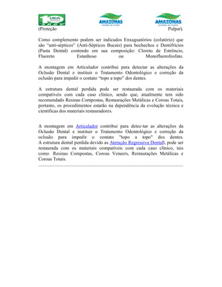 (Proteção Pulpar).
Como complemento podem ser indicados Enxaguatórios (colutório) que
são “anti-sépticos” (Anti-Sépticos Bucais) para bochechos e Dentifrícios
(Pasta Dental) contendo em sua composição: Cloreto de Estrôncio,
Fluoreto Estanhoso ou Monofluorofosfato.
A montagem em Articulador contribui para detectar as alterações da
Oclusão Dental e instituir o Tratamento Odontológico e correção da
oclusão para impedir o contato “topo a topo” dos dentes.
A estrutura dental perdida pode ser restaurada com os materiais
compatíveis com cada caso clínico, sendo que, atualmente tem sido
recomendado Resinas Compostas, Restaurações Metálicas e Coroas Totais,
portanto, os procedimentos estarão na dependência da evolução técnica e
científicas dos materiais restauradores.
A montagem em Articulador contribui para detec-tar as alterações da
Oclusão Dental e instituir o Tratamento Odontológico e correção da
oclusão para impedir o contato "topo a topo" dos dentes.
A estrutura dental perdida devido as Ateração Regressiva Dentall, pode ser
restaurada com os materiais compatíveis com cada caso clínico, tais
como Resinas Compostas, Coroas Veneers, Restaurações Metálicas e
Coroas Totais.
 