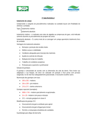 3° Aula Dentística I
Isolamento do campo
Compreende o conjunto de procedimentos realizados na cavidade bucal com finalidade de
eliminar a umidade.
Tipos: Isolamento relativo
Isolamento absoluto
Isolamento relativo – é realizado com rolos de algodão ou compressas de gaze, está indicado
somente durante os procedimentos de preparo da coroa.
Isolamento absoluto – É o único meio de se conseguir um campo operatório totalmente livre
de umidade.
Vantagens do isolamento absoluto:
 Retração e proteção dos tecidos moles
 Melhor acesso e visibilidade
 Condições adequadas para inserção dos materiais
 Auxilia no controle de infecção
 Redução do tempo de trabalho
 Trabalho em condições assépticas
 Proteção para o paciente e profissional
Seleção de grampos
O grampo é selecionado de acordo com as dimensões do colo do dente. Para testar sua
adaptação e sua fixação, ele deve ser colocado em posição e ficar preso sem pressão
exagerada. Se ele não ficar adequadamente posicionado, é necessário escolher outro.
Numeração dos grampos com asas:
 200 a 205 – molares
 206 a 209 – pré-molares
 210 a 211 – dentes anteriores
Grampos especiais (exemplos):
 W8A e 14A – molares parcialmente erupcionados
 26 e 28 – molares com pouca retenção
 212 – retração gengival em classe V
Modificação do grampo 212
 Encurvamento da garra vestibular para apical.
 Encurvamento da garra lingual para incisal.
 Permite a restauração simultânea de cavidades.
Guardanapo para dique de borracha
 