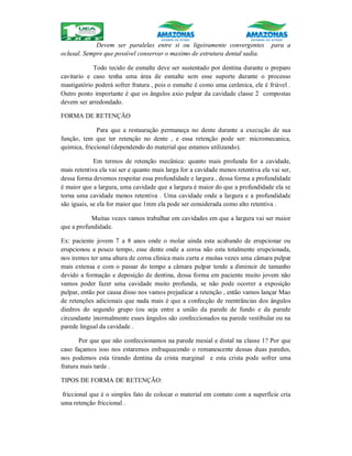 Devem ser paralelas entre si ou ligeiramente convergentes para a
oclusal. Sempre que possível conservar o maximo de estrutura dental sadia.
Todo tecido de esmalte deve ser sustentado por dentina durante o preparo
cavitario e caso tenha uma área de esmalte sem esse suporte durante o processo
mastigatório poderá sofrer fratura , pois o esmalte é como uma cerâmica, ele é friável .
Outro ponto importante é que os ângulos axio pulpar da cavidade classe 2 compostas
devem ser arredondado.
FORMA DE RETENÇÃO
Para que a restauração permaneça no dente durante a execução de sua
função, tem que ter retenção no dente , e essa retenção pode ser: micromecanica,
química, friccional (dependendo do material que estamos utilizando).
Em termos de retenção mecânica: quanto mais profunda for a cavidade,
mais retentiva ela vai ser e quanto mais larga for a cavidade menos retentiva ela vai ser,
dessa forma devemos respeitar essa profundidade e largura , dessa forma a profundidade
é maior que a largura, uma cavidade que a largura é maior do que a profundidade ela se
torna uma cavidade menos retentiva . Uma cavidade onde a largura e a profundidade
são iguais, se ela for maior que 1mm ela pode ser considerada como alto retentiva .
Muitas vezes vamos trabalhar em cavidades em que a largura vai ser maior
que a profundidade.
Ex: paciente jovem 7 a 8 anos onde o molar ainda esta acabando de erupcionar ou
erupcionou a pouco tempo, esse dente onde a coroa não esta totalmente erupcionada,
nos iremos ter uma altura de coroa clinica mais curta e muitas vezes uma câmara pulpar
mais extensa e com o passar do tempo a câmara pulpar tende a diminuir de tamanho
devido a formação e deposição de dentina, dessa forma em paciente muito jovem não
vamos poder fazer uma cavidade muito profunda, se não pode ocorrer a exposição
pulpar, então por causa disso nos vamos prejudicar a retenção , então vamos lançar Mao
de retenções adicionais que nada mais é que a confecção de reentrâncias dos ângulos
diedros do segundo grupo (ou seja entre a união da parede de fundo e da parede
circundante )normalmente esses ângulos são confeccionados na parede vestibular ou na
parede lingual da cavidade .
Por que que não confeccionamos na parede mesial e distal na classe 1? Por que
caso façamos isso nos estaremos enfraquecendo o remanescente dessas duas paredes,
nos podemos esta tirando dentina da crista marginal e esta crista pode sofrer uma
fratura mais tarde .
TIPOS DE FORMA DE RETENÇÃO:
friccional que é o simples fato de colocar o material em contato com a superfície cria
uma retenção friccional .
 