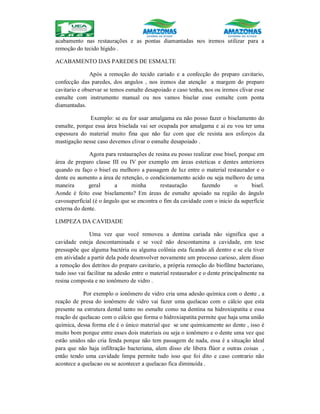 acabamento nas restaurações e as pontas diamantadas nos iremos utilizar para a
remoção do tecido hígido .
ACABAMENTO DAS PAREDES DE ESMALTE
Após a remoção do tecido cariado e a confecção do preparo cavitario,
confecção das paredes, dos angulos , nos iremos dar atenção a margem do preparo
cavitario e observar se temos esmalte desapoiado e caso tenha, nos ou iremos clivar esse
esmalte com instrumento manual ou nos vamos biselar esse esmalte com ponta
diamantadas.
Exemplo: se eu for usar amalgama eu não posso fazer o biselamento do
esmalte, porque essa área biselada vai ser ocupada por amalgama e ai eu vou ter uma
espessura do material muito fina que não faz com que ele resista aos esforços da
mastigação nesse caso devemos clivar o esmalte desapoiado .
Agora para restaurações de resina eu posso realizar esse bisel, porque em
área de preparo classe III ou IV por exemplo em áreas esteticas e dentes anteriores
quando eu faço o bisel eu melhoro a passagem de luz entre o material restaurador e o
dente eu aumento a área de retenção, o condicionamento acido ou seja melhoro de uma
maneira geral a minha restauração fazendo o bisel.
Aonde é feito esse biselamento? Em áreas de esmalte apoiado na região do ângulo
cavosuperficial (é o ângulo que se encontra o fim da cavidade com o inicio da superfície
externa do dente.
LIMPEZA DA CAVIDADE
Uma vez que você removeu a dentina cariada não significa que a
cavidade esteja descontaminada e se você não descontamina a cavidade, em tese
pressupõe que alguma bactéria ou alguma colônia esta ficando ali dentro e se ela tiver
em atividade a partir dela pode desenvolver novamente um processo carioso, alem disso
a remoção dos detritos do preparo cavitario, a própria remoção do biofilme bacteriano,
tudo isso vai facilitar na adesão entre o material restaurador e o dente principalmente na
resina composta e no ionômero de vidro .
Por exemplo o ionômero de vidro cria uma adesão química com o dente , a
reação de presa do ionômero de vidro vai fazer uma quelacao com o cálcio que esta
presente na estrutura dental tanto no esmalte como na dentina na hidroxiapatita e essa
reação de quelacao com o cálcio que forma o hidroxiapatita permite que haja uma união
química, dessa forma ele é o único material que se une quimicamente ao dente , isso é
muito bom porque entre esses dois materiais ou seja o ionômero e o dente uma vez que
estão unidos não cria fenda porque não tem passagem de nada, essa é a situação ideal
para que não haja infiltração bacteriana, alem disso ele libera flúor e outras coisas ,
então tendo uma cavidade limpa permite tudo isso que foi dito e caso contrario não
acontece a quelacao ou se acontecer a quelacao fica diminuída .
 