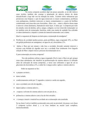 Na resina composta acontece algo um pouco parecido, se eu não removo
esses tecidos, também não consigo a penetração do adesivo dentro do dente
descalcificado e logo não vou ter retenção da resina . Existem várias substancias que
promovem essa limpeza: o jato de água (removem os macro contaminates), profilaxia
com pedrapomes, (também removem os macro contaminantes) e a parte de biofilme
contaminante será removida com clorexidina , flúor e etc.....entao o objetivo dessa etapa
é remover a lama dentinaria, chamada de smier layer. A lama que é composta por resto
do esmalte, resto de dentina, saliva, sangue, colágeno, se tiver removido restauração vai
ter também resto de restauração, bactérias, então essa manta de sujidade fica cobrindo
os tubos dentinarios e impede o contato do material restaurador com o dente.
Qual é a sequencia de limpeza cavitaria para a restauração de amalgama?
 Profilaxia da cavidade (pedras pomes, pasta profilática, água oxigenada 10%, ou flúor
em gel(de preferencia no amalgama), ou água de cal, clorexidina a 2%.
 Aplica o fluor por um minuto e não lava a cavidade, devendo somente remover o
excesso com bolinha de algodão seco ate a cavidade ficar totalmente livre daquela
solução de flúor e depois inicia o processo da restauração em si.
E para restauração em resina composta?
Nos não podemos utilizar a água oxigenada 10vol e nem o flúor em gel, porque
essas duas substancias vão interferir na polimerização do sistema adesivo (é utilizado
antes da colocação da resina composta):, e nesse caso utilizamos a água de cal ou
gluconato de clorexidina a 2%, e então faz o ataque acido e aplica o sistema adesivo.
Então na sequencia se faz:
 o preparo cavitario ,
 dente isolado,
 condicionamento acido por 15 segundos e remove o acido em seguida ,
 seca a cavidade com rolo de algodão ,
 depois aplica o sistema adesivo ,
 evapora o solvente do sistema adesivo com um jato de ar ,
 polimeriza o sistema adesivo com a luz do foto ativador;
 e começa a inserir o material na cavidade ate a restauração esta concluída.
Se na classe I estiver também acontecendo uma carie na proximal, ela passa a ser classe
2 composta (ocluso distal ), e se tiver tambem na mesial (será complexa,
mesioclusodistal).
 