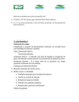 Quais são as cavidades que ocorrem na superfície lisa?
 R: II,III,V. A IV não é porque pega a borda incisal dos dentes anteriores.
 E a I é na oclusal (cicatrículas e sulcos de dentes posteriores e na face palatina dos
dentes anteriores).
3° Aula Dentística I
Isolamento do campo
Compreende o conjunto de procedimentos realizados na cavidade bucal
com finalidade de eliminar a umidade.
Tipos: Isolamento relativo
Isolamento absoluto
Isolamento relativo – é realizado com rolos de algodão ou compressas de
gaze, está indicado somente durante os procedimentos de preparo da coroa.
Isolamento absoluto – É o único meio de se conseguir um campo
operatório totalmente livre de umidade.
Vantagens do isolamento absoluto:
 Retração e proteção dos tecidos moles
 Melhor acesso e visibilidade
 Condições adequadas para inserção dos materiais
 Auxilia no controle de infecção
 Redução do tempo de trabalho
 Trabalho em condições assépticas
 Proteção para o paciente e profissional
Seleção de grampos
 
