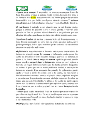 A pinça porta grampos é responsável de levar o grampo para dentro da
boca do paciente levando a garra na região cervical. Existem dois tipos, a
de Palmer e a de Brille, é recomendável a de Palmer porque ela tem esse
intermediário reto que facilita em algumas situações como o 3º molares
mesialisados, a de Bill em algumas situações vc tem dificuldades de usá-la.
O guardanapo é indicado só em situações que vc vai demorar muito,
porque a chance do paciente salivar é muito grande, é também uma
proteção da face do paciente além da borracha e em pacientes que tem
alergia a látex põe o guardanapo em baixo para não ter contato com a pele.
Sugadores de saliva, ele vai tirar o resto de ácido, pó de amálgama que vc
tirou de uma restauração, ele serve para vc lavar a cavidade pulpar, serve
para sugar sangue, saliva, água, materiais que foi utilizado e é fundamental
porque o paciente não pode cuspir.
O fio dental é importante antes e durante a execução do procedimento de
isolamento absoluto, antes de começar o isolamento precisa passar fio
dental nas proximais de todos os dentes na região que você vai trabalhar, se
passar o fio dental e ele se rasgar ou desfiar significa que você precisa
passar uma lixa antes de fazer o isolamento, porque se você colocar a
borracha vai rasgar. Então essa verificação das bordas cortantes dos pontos
de contato é para que não se tenha problemas durante a execução do
isolamento absoluto. E no momento da execução do isolamento a gente
ajuda a vencer o ponto de contato com o fio dental, ele vai passar a
borrachinha entre os dentes levando na posição correta, depois vc invagina
a borracha para dentro do sulco para que não haja vazamento de saliva na
região em que esta trabalhando, vc abraça o fio dental no dente depois
cruzar esse fio dental e fazer movimento para apical do dente, fazendo isso
leva a borracha para o sulco gengival, que se chama invaginação da
borracha.
Também pode fazer a amarrilha é só da um nozinho para ficar no final do
procedimento depois você tira. Ele serve também para amarrar o grampo
por segurança profissional, em casos de alguém deglutir o grampo vc pega
o fio e puxa ele de volta.
O lubrificante é para facilitar o invaginamento da borracha nos orifícios.
 