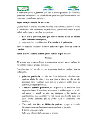 A outra situação é o gabarito, que tem o mesmo problema do carimbo,o
gabarito é padronizado, vc prende ele no gabarito e perfuram mas não tem
como usar pra todos os pacientes,
Regra para perfuração da borracha:
Quanto maior o número de dentes incluído no isolamento, melhor o acesso
e visibilidade, não economize na perfuração, quanto mais dente a gente
incluir melhor pra vc e melhor pro paciente,
 Para dente posterior, tem que isolar o último molar da arcada
até o canino do lado oposto,
 dente anterior, vc vai isolar de 1ºpre-molar a 1º pré-molar,
Se vc for trabalhar só com os incisivos centrais vc pode fazer de canino a
cannino.
Se for incisivo lateral é melhor que vc isole do 1º pré a 1º pré.
Técnicas
1ª: a gente leva o arco, o lençol e o grampo ao mesmo tempo na boca do
paciente (técnica do grampo com asa).
Procedimentos prévios, são prévios a qualquer técnica a qualquer tipo de
isolamento ,
 primeiro profilaxia, vc não vai fazer isolamento absoluto com
paciente cheio de placa , tem que tirar a placa, se não vc não
consegue nem visualizar, nem colocar o grampo, então antes de
começar, qualquer profilaxia.
 Testes dos contatos proximais, vc vai passar o fio dental em todas
as proximais dos dentes da arcada em que vc vai isolar pra ver se não
vai rasgar o lençol, se não vai desgastar o fio dental, se
eventualmente isso acontecer vc vai passar uma lixinha para tirar
essas arestas cortantes pra vc poder fazer o isolamento com
eficiência.
 Você pode lubrificar os lábios do paciente, porque a borracha
incomoda, para não ficar ressecado e machucar o paciente.
 E depois começar a isolar.
 Seleciona o lençol de borracha e o grampo
 