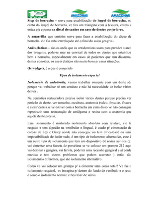 Stop de borracha – serve para estabilização do lençol de borracha, no
canto do lençol de borracha, vc tira um triangulo com a tesoura, enrola e
estica ele e passa na distal do canino em caso de dentes posteriores,
A amarrilha que também serve para fazer a estabilização do dique de
borracha, é o fio ental entrelaçado até o final do sulco gengival.
Anéis eláticos – são os anéis que os ortodontistas usam para prender o arco
dos brequitis, pode-se usar na cervical de todos os dentes que estabiliza
bem a borracha, especialmente em casos de pacientes que tem diastema,
dentes conoides, os anéis eláticos são muito bons p/ essas situações.
Os wedgets, é o que é comprado
Tipos de isolamento especial
Isolamento de endodontia, vamos trabalhar somente com um dente só,
porque vai trabalhar só um conduto e não há necessidade de isolar vários
dentes .
Na dentistica restauradora precisa isolar vários dentes porque precisa ver
posição de dente, ver tamanho, escultura, anatomia (sulco, fossulas, fissura
e cicatrículas) se vc estiver com a borracha em cima disso vc não consegue
reproduzir uma restauração de amálgama e resina com a anatomia que
aquele dente precisa,
Esse isolamento é misturado isolamento absoluto com relativo, ele ta
rasgado e tem algodão na vestibular e lingual, é usado p/ cimentação de
coroas de Ley e Onley aonde não consegue ou tem dificuldade ou uma
impossibilidade de isolar tudo, é um tipo de isolamento alternativo, esse é
um outro tipo de isolamento que tem um dispositivo de resina acrílica (e:
vai cimentar uma fasseta de porcelana se vc colocar um grampo 212 aqui
vai detonar a gengiva, vai feri-la, pode ter uma recessão gengival e aí perde
estética e tem outros problemas que podem acarretar ) então são
isolamentos diferentes, que são isolamento alternativo.
Como vc vai colocar um grampo p/ a cimentar uma coroa total? Vc faz o
isolamento rasgável, vc invagina p/ dentro do fundo de vestíbulo e o resto
é como o isolamento normal, e fica livre de saliva.
 