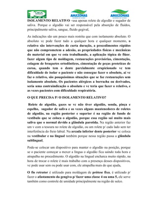 ISOLAMENTO RELATIVO –usa apenas rolete de algodão e sugador de
saliva. Porque o algodão vai ser responsável pela absorção de fluidos,
principalmente saliva, sangue, fluido gegival,
As indicações são um pouco mais restrita que com isolamento absoluto. O
absoluto vc pode fazer tudo a qualquer hora e qualquer momento, o
relativo são intervenções de curta duração, a procedimentos rápidos
que não comprometem a adesão, as propriedades físicas e mecânicas
do material em que vc esta trabalhando, a aplicação tópica de flúor,
fazer algum tipo de moldagem, restaurações provisórias, cimentação,
colagem de braquetes ortodônticos, cimentação de peças proteticas de
coroa, quando tem o dente parcialmente erupicionado vc tem
dificuldade de isolar o paciente e não consegue fazer o absoluto, aí vc
faz o relativo, são pouquíssimas situações que se faz restaurações sem
isolamento absoluto. Os pacientes alérgicos a borracha ou derivados,
seria uma contraindicação o absoluto e vc teria que fazer o relativo, e
as vezes pacientes com dificuldade respiratória.
O QUE PRECISA P/ O ISOLAMENTO RELATIVO?
Rolete de algodão, gazes se vc não tiver algodão, sonda, pinça e
espelho, sugador de saliva e as vezes alguns mantenedores de roletes
de algodão, na região posterior e superior é na região de fundo de
vestíbulo que se coloca o algodão, porque essa região sai muito mais
saliva que o normal devido a glândula parotida. Na região anterior faz
um v com a tesoura no rolete de algodão, ou um rolete p/ cada lado sem ter
interferência do freio labial. Na arcada inferior dente posterior vc coloca
na vestibular e na lingual também porque nessa região passa a glândula
sublingual,
Pode-se colocar um dispositivo para manter o algodão na posição, porque
se o paciente começar a mexer a língua o algodão fica saindo toda hora e
atrapalha no procedimento. O algodão na lingual encharca muito rápido, na
hora de trocar o rolete é mais trabalho com a presença desses dispositivos,
vc pode usar sem ou pode usar com, ele atrapalha mais do que ajuda,
O fio retrator é utilizado para moldagem de prótese fixa, é utilizado p/
fazer o afastamento da gengiva p/ fazer uma classe 4 ou uma 5, ele serve
também como controle de umidade principalmente na região de sulco.
 