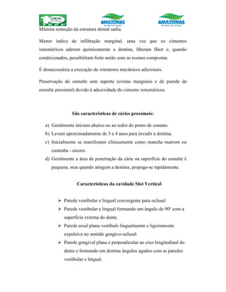 Mínima remoção da estrutura dental sadia.
Menor índice de infiltração marginal, uma vez que os cimentos
ionoméricos aderem quimicamente a dentina, liberam flúor e, quando
condicionados, possibilitam forte união com as resinas compostas.
É desnecessária a execução de retentores mecânicos adicionais.
Preservação do esmalte sem suporte (cristas marginais e de parede de
esmalte proximal) devido à adesividade do cimento ionoméricos.
São características de cáries proximais:
a) Geralmente iniciam abaixo ou ao redor do ponto de contato.
b) Levam aproximadamente de 3 a 4 anos para invadir a dentina.
c) Inicialmente se manifestam clinicamente como mancha marrom ou
castanha - escuro.
d) Geralmente a área de penetração da cárie na superfície do esmalte é
pequena, mas quando atingem a dentina, propaga-se rapidamente.
Características da cavidade Slot Vertical
 Parede vestibular e lingual convergente para oclusal.
 Parede vestibular e lingual formando um ângulo de 90º com a
superfície externa do dente.
 Parede axial plana vestíbulo lingualmente e ligeiramente
expulsiva no sentido gengivo-oclusal.
 Parede gengival plana e perpendicular ao eixo longitudinal do
dente e formando em dentina ângulos agudos com as paredes
vestibular e lingual.
 