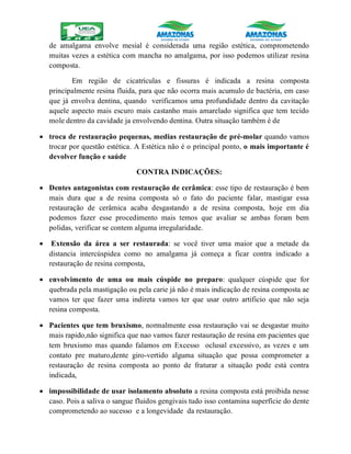 de amalgama envolve mesial é considerada uma região estética, comprometendo
muitas vezes a estética com mancha no amalgama, por isso podemos utilizar resina
composta.
Em região de cicatrículas e fissuras é indicada a resina composta
principalmente resina fluida, para que não ocorra mais acumulo de bactéria, em caso
que já envolva dentina, quando verificamos uma profundidade dentro da cavitação
aquele aspecto mais escuro mais castanho mais amarelado significa que tem tecido
mole dentro da cavidade ja envolvendo dentina. Outra situação também é de
 troca de restauração pequenas, medias restauração de pré-molar quando vamos
trocar por questão estética. A Estética não é o principal ponto, o mais importante é
devolver função e saúde
CONTRA INDICAÇÕES:
 Dentes antagonistas com restauração de cerâmica: esse tipo de restauração é bem
mais dura que a de resina composta só o fato do paciente falar, mastigar essa
restauração de cerâmica acaba desgastando a de resina composta, hoje em dia
podemos fazer esse procedimento mais temos que avaliar se ambas foram bem
polidas, verificar se contem alguma irregularidade.
 Extensão da área a ser restaurada: se você tiver uma maior que a metade da
distancia intercúspidea como no amalgama já começa a ficar contra indicado a
restauração de resina composta,
 envolvimento de uma ou mais cúspide no preparo: qualquer cúspide que for
quebrada pela mastigação ou pela carie já não é mais indicação de resina composta ae
vamos ter que fazer uma indireta vamos ter que usar outro artificio que não seja
resina composta.
 Pacientes que tem bruxismo, normalmente essa restauração vai se desgastar muito
mais rapido,não significa que nao vamos fazer restauração de resina em pacientes que
tem bruxismo mas quando falamos em Excesso oclusal excessivo, as vezes e um
contato pre maturo,dente giro-vertido alguma situação que possa comprometer a
restauração de resina composta ao ponto de fraturar a situação pode está contra
indicada,
 impossibilidade de usar isolamento absoluto a resina composta está proibida nesse
caso. Pois a saliva o sangue fluidos gengivais tudo isso contamina superfície do dente
comprometendo ao sucesso e a longevidade da restauração.
 