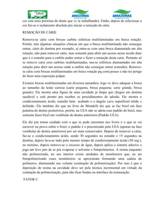 cor está mais próxima do dente que vc ta trabalhando). Então, depois de selecionar a
cor faz-se o isolamento absoluto pra iniciar a remoção de cárie.
REMOÇÃO DE CÁRIE
Remove-se cárie com brocas carbite esféricas multilaminadas em baixa rotação.
Porém, tem algumas situações clínicas em que a broca multilaminada não consegue
entrar, cárie de dentina por exemplo, aí entra-se com uma broca diamantada em alta
rotação, não para remover cárie, mas somente para abrir um acesso nesse tecido duro
que é o esmalte para a carbite poder entrar e fazer a remoção desta carie. Portanto só
se remove carie com carbites multilaminadas, usa-se esféricas diamantadas em alta
rotação para abrir um acesso onde a carbite não consegue entrar (esmalte). Remove-
se cárie com brocas multilaminadas em baixa rotação pq corta pouco e não ter perigo
de fazer uma exposição pulpar.
Existem brocas multilaminadas em diversos tamanhos, logo vc deve adequar a broca
ao tamanho da lesão cariosa (carie pequena, broca pequena; carie grande, broca
grande). Ele mostra uma figura de uma cavidade já limpa que chegou em dentina
saudável e está pronto pra receber os procedimentos de adesão. Ele mostra o
condicionamento ácido, esmalte bem acabado e o ângulo cavo superficial nítido e
definido. Ele também diz que no livro do Mondelli diz que se faz bizel em face
palatina de dentes posteriores, porém, na UEA não se adota esse padrão de bizel, mas
somente fazer bizel em vestibular de dentes anteriores (Padrão UEA).
Ele diz pra tomar cuidado com o que se pode encontrar nos livros e o que se vai
escrever na prova sobre o bizel, o padrão é o preconizado pela UEA (apenas na face
vestibular de dentes anteriores) por ser mais conservador. Depois de remover a cárie,
faz-se o condicionamento ácido, sendo 30 segundos no esmalte e 15 segundos na
dentina, depois lava-se tudo pelo mesmo tempo de condicionamento ácido (30 seg.),
no mínimo, depois remove-se o excesso de água, depois aplica o sistema adesivo e
joga um leve jato de ar pra evaporar o solvente e fotopolimeriza. A resina enquanto
não polimerizada, no seu interior existe unidades de monômeros que, ao ser
fotopolimerizado esses monômeros se aproximam formando uma cadeia de
polímeros, diminuindo seu volume (contração de polimerização). Por isso é que a
deposição de resina na cavidade deve ser pela técnica incremental em virtude da
contração de polimerização, para não ficar fendas na interface da restauração.
FATOR C
 