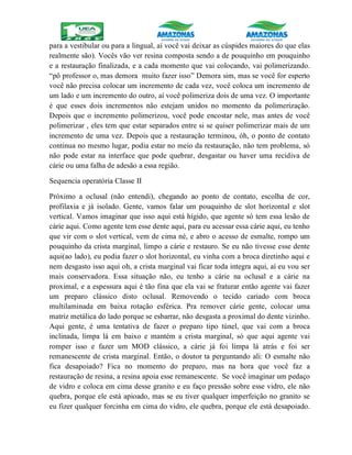 para a vestibular ou para a lingual, aí você vai deixar as cúspides maiores do que elas
realmente são). Vocês vão ver resina composta sendo a de pouquinho em pouquinho
e a restauração finalizada, e a cada momento que vai colocando, vai polimerizando.
“pô professor o, mas demora muito fazer isso” Demora sim, mas se você for esperto
você não precisa colocar um incremento de cada vez, você coloca um incremento de
um lado e um incremento do outro, aí você polimeriza dois de uma vez. O importante
é que esses dois incrementos não estejam unidos no momento da polimerização.
Depois que o incremento polimerizou, você pode encostar nele, mas antes de você
polimerizar , eles tem que estar separados entre si se quiser polimerizar mais de um
incremento de uma vez. Depois que a restauração terminou, óh, o ponto de contato
continua no mesmo lugar, podia estar no meio da restauração, não tem problema, só
não pode estar na interface que pode quebrar, desgastar ou haver uma recidiva de
cárie ou uma falha de adesão a essa região.
Sequencia operatória Classe II
Próximo a oclusal (não entendi), chegando ao ponto de contato, escolha de cor,
profilaxia e já isolado. Gente, vamos falar um pouquinho de slot horizontal e slot
vertical. Vamos imaginar que isso aqui está hígido, que agente só tem essa lesão de
cárie aqui. Como agente tem esse dente aqui, para eu acessar essa cárie aqui, eu tenho
que vir com o slot vertical, vem de cima né, e abro o acesso de esmalte, rompo um
pouquinho da crista marginal, limpo a cárie e restauro. Se eu não tivesse esse dente
aqui(ao lado), eu podia fazer o slot horizontal, eu vinha com a broca diretinho aqui e
nem desgasto isso aqui oh, a crista marginal vai ficar toda integra aqui, aí eu vou ser
mais conservadora. Essa situação não, eu tenho a cárie na oclusal e a cárie na
proximal, e a espessura aqui é tão fina que ela vai se fraturar então agente vai fazer
um preparo clássico disto oclusal. Removendo o tecido cariado com broca
multilaminada em baixa rotação esférica. Pra remover cárie gente, colocar uma
matriz metálica do lado porque se esbarrar, não desgasta a proximal do dente vizinho.
Aqui gente, é uma tentativa de fazer o preparo tipo túnel, que vai com a broca
inclinada, limpa lá em baixo e mantém a crista marginal, só que aqui agente vai
romper isso e fazer um MOD clássico, a cárie já foi limpa lá atrás e foi ser
remanescente de crista marginal. Então, o doutor ta perguntando ali: O esmalte não
fica desapoiado? Fica no momento do preparo, mas na hora que você faz a
restauração de resina, a resina apoia esse remanescente. Se você imaginar um pedaço
de vidro e coloca em cima desse granito e eu faço pressão sobre esse vidro, ele não
quebra, porque ele está apioado, mas se eu tiver qualquer imperfeição no granito se
eu fizer qualquer forcinha em cima do vidro, ele quebra, porque ele está desapoiado.
 