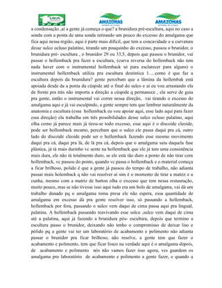 a condensação ,aí a gente já começa o que? a brunidura pré-escultura, aqui no caso a
sonda com a ponta de uma sonda retirando um pouco do excesso do amalgama que
fica aqui nessa região, aqui é parte mais difícil, que tem a concavidade e a curvatura
desse sulco ocluso palatino, tirando um pouquinho do excesso, passou o brunidor, o
brunidura pré- escultura , o brunidor 29 ou 33,5, depois que passou o brunidor, vai
passar o hollemback pra fazer a escultura, (curva reversa do hollemback não tem
nada haver com o instrumental hollemback só para esclarecer para alguns) o
instrumental hollemback utiliza pra escultura destintica 1.....como é que faz a
escultura depois da brunidura? gente percebam que a lâmina da hollembak está
apoiada desde da a ponta da cúspide até o final do sulco e aí eu vou arrastando ela
de frente pra trás não importa a direção a cúspide q permanece , ela serve de guia
pra gente, então o instrumental vai correr nessa direção, vai tirando o excesso do
amalgama aqui e já vai esculpindo, a gente sempre tem que lembrar naturalmente da
anatomia e escultura (essa hollemback eu vou apoiar aqui, esse lado aqui para fazer
essa direção) ela trabalha em três possibilidades desse sulco ocluso palatino, aqui
olha como já parece mais já tirou-se todo excesso, esse aqui é o discoide cleoide,
pode ser hollemback mesmo, percebam que o sulco ele passa daqui pra cá, outro
lado do discoide cleoide pode ser o hollemback fazendo esse mesmo movimento
daqui pra cá, daqui pra lá, de lá pra cá, depois que o amalgama saiu daquela fase
plástica, já tá mais durinho vc sente na hollemback que ele já tem uma consistência
mais dura, ele não tá totalmente duro, se ele está tão duro a ponto de não tirar com
hollemback, vc passou do ponto, quando vc passa o hollemback e o material começa
a ficar brilhoso, polido é que a gente já passou do tempo de trabalho, não adianta
passar mais holemback q não vai resolver aí sim é o momento de tirar a matriz e a
cunha, mesmo com a matriz de barton olha o excesso que tem nessa restauração,
muito pouco, mas se não tivesse isso aqui tudo era um bolo de amalgama, vai dá um
trabalho danado pq o amalgama toma presa ele não espera, essa quantidade de
amalgama em excesso dá pra gente resolver isso, só passando a hollemback,
hollemback por fora, passando o sulco vem daqui de cima passa aqui pra lingual,
palatina. A hollemback passando reavivando esse sulco ,sulco vem daqui de cima
até a palatina, aqui já fazendo a brunidura pós- escultura, depois que termino a
escultura passo o brunidor, deixando não tenho o compromisso de deixar liso e
pólido pq a gente vai ter um laboratório de acabamento e polimento não adianta
passar o brunidor pra ficar brilhoso, não resolve, a gente tem que fazer o
acabamento e polimento, tem que ficar fosco na verdade aqui é o amalgama depois,
de acabamento e polimento nós não vamos fazer isso agora, vcs guardem os
amalgama pro laboratório de acabamento e polimento a gente fazer, e quando a
 