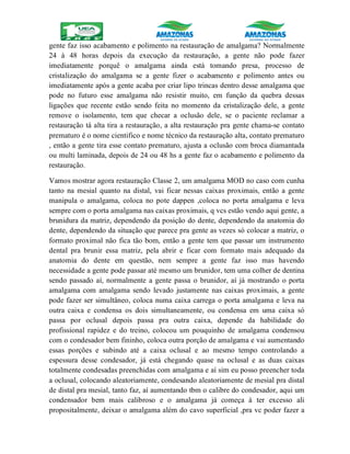 gente faz isso acabamento e polimento na restauração de amalgama? Normalmente
24 à 48 horas depois da execução da restauração, a gente não pode fazer
imediatamente porquê o amalgama ainda está tomando presa, processo de
cristalização do amalgama se a gente fizer o acabamento e polimento antes ou
imediatamente após a gente acaba por criar lipo trincas dentro desse amalgama que
pode no futuro esse amalgama não resistir muito, em função da quebra dessas
ligações que recente estão sendo feita no momento da cristalização dele, a gente
remove o isolamento, tem que checar a oclusão dele, se o paciente reclamar a
restauração tá alta tira a restauração, a alta restauração pra gente chama-se contato
prematuro é o nome cientifico e nome técnico da restauração alta, contato prematuro
, então a gente tira esse contato prematuro, ajusta a oclusão com broca diamantada
ou multi laminada, depois de 24 ou 48 hs a gente faz o acabamento e polimento da
restauração.
Vamos mostrar agora restauração Classe 2, um amalgama MOD no caso com cunha
tanto na mesial quanto na distal, vai ficar nessas caixas proximais, então a gente
manipula o amalgama, coloca no pote dappen ,coloca no porta amalgama e leva
sempre com o porta amalgama nas caixas proximais, q vcs estão vendo aqui gente, a
brunidura da matriz, dependendo da posição do dente, dependendo da anatomia do
dente, dependendo da situação que parece pra gente as vezes só colocar a matriz, o
formato proximal não fica tão bom, então a gente tem que passar um instrumento
dental pra brunir essa matriz, pela abrir e ficar com formato mais adequado da
anatomia do dente em questão, nem sempre a gente faz isso mas havendo
necessidade a gente pode passar até mesmo um brunidor, tem uma colher de dentina
sendo passado aí, normalmente a gente passa o brunidor, aí já mostrando o porta
amalgama com amalgama sendo levado justamente nas caixas proximais, a gente
pode fazer ser simultâneo, coloca numa caixa carrega o porta amalgama e leva na
outra caixa e condensa os dois simultaneamente, ou condensa em uma caixa só
passa por oclusal depois passa pra outra caixa, depende da habilidade do
profissional rapidez e do treino, colocou um pouquinho de amalgama condensou
com o condesador bem fininho, coloca outra porção de amalgama e vai aumentando
essas porções e subindo até a caixa oclusal e ao mesmo tempo controlando a
espessura desse condesador, já está chegando quase na oclusal e as duas caixas
totalmente condesadas preenchidas com amalgama e aí sim eu posso preencher toda
a oclusal, colocando aleatoriamente, condesando aleatoriamente de mesial pra distal
de distal pra mesial, tanto faz, aí aumentando tbm o calibre do condesador, aqui um
condensador bem mais calibroso e o amalgama já começa à ter excesso ali
propositalmente, deixar o amalgama além do cavo superficial ,pra vc poder fazer a
 
