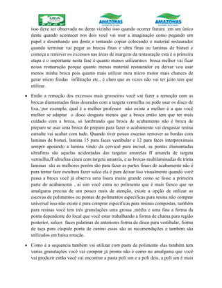 isso deve ser observado no dente vizinho isso quando ocorrer fratura em um único
dente quando acontecer nos dois você vai usar a imaginação como pegando um
papel e desenhando um dente e tentando copiar colocando o material restaurador
quando terminar vai pegar as brocas finas e ultra finas ou laminas de bisturi e
começa a remover os excessos nas áreas de margens da restauração esta é a primeira
etapa e o importante nesta fase é quanto menos utilizarmos broca melhor vai ficar
nossa restauração porque quanto menos material restaurador eu deixar vou usar
menos minha broca pois quanto mais utilizar meu micro motor mais chances de
gerar micro fendas infiltração etc., é claro que as vezes não vai ter jeito tem que
utilizar.
 Então a remoção dos excessos mais grosseiros você vai fazer a remoção com as
brocas diamantadas finas douradas com a targeta vermelha ou pode usar os disco de
lixa, por exemplo, qual é a melhor professor não existe a melhor é a que você
melhor se adaptar o disco desgasta menos que a broca então tem que ter mais
cuidado com a broca, só lembrando que broca de acabamento não é broca de
preparo se usar uma broca de preparo para fazer o acabamento vai desgastar resina
esmalte vai acabar com tudo. Quando tiver pouco excesso remover as bordas com
laminas de bisturi, lamina 15 para faces vestibular e 12 para faces interproximais
sempre apoiando a lamina vindo da cervical para incisal, as pontas diamantadas
ultrafinas são aquelas acidentadas das targetas amarelas ff amarela de targeta
vermelha,ff ultrafina cinza com targeta amarela, e as brocas multilaminadas de trinta
laminas são as melhores porém são para fazer as partes finais do acabamento não é
para tentar faze escultura fazer sulco ela é para deixar liso visualmente quando você
passa a broca você já observa uma lisura muito grande como se fosse a primeira
parte do acabamento , ai sim você entra no polimento que é mais fresco que no
amalgama precisa de um pouco mais de atenção, existe a opção de utilizar as
escovas de polimentos ou pontas de polimentos especificas para resina não comprar
universal isso não existe é para comprar especificas para resinas compostas, também
para resinas você tem três granulações uma grossa ,média e uma fina a forma da
ponta dependente do local que você estar trabalhando a forma de chama para região
posterior, sulcos faces palatinas de anteriores forma de disco para vestibular, forma
de taça para cúspide ponta de canino essas são as recomendações e também são
utilizados em baixa rotação.
 Como é a sequencia também vai utilizar com pasta de polimento elas também tem
varias granulações você vai comprar já pronta não é como no amalgama que você
vai produzir então você vai encontrar a pasta poli um e a poli dois, a poli um é mais
 