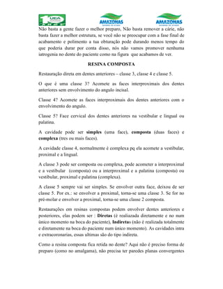 Não basta a gente fazer o melhor preparo, Não basta remover a cárie, não
basta fazer a melhor estrutura, se você não se preocupar com a fase final de
acabamento e polimento a tua obturação pode durando menos tempo do
que poderia durar por conta disso, nós não vamos promover nenhuma
iatrogenia no dente do paciente como na figura que acabamos de ver.
RESINA COMPOSTA
Restauração direta em dentes anteriores – classe 3, classe 4 e classe 5.
O que é uma classe 3? Acomete as faces interproximais dos dentes
anteriores sem envolvimento do angulo incisal.
Classe 4? Acomete as faces interproximais dos dentes anteriores com o
envolvimento do angulo.
Classe 5? Face cervical dos dentes anteriores na vestibular e lingual ou
palatina.
A cavidade pode ser simples (uma face), composta (duas faces) e
complexa (tres ou mais faces).
A cavidade classe 4, normalmente é complexa pq ela acomete a vestibular,
proximal e a lingual.
A classe 3 pode ser composta ou complexa, pode acometer a interproximal
e a vestibular (composta) ou a interproximal e a palatina (composta) ou
vestibular, proximal e palatina (complexa).
A classe 5 sempre vai ser simples. Se envolver outra face, deixou de ser
classe 5. Por ex.: se envolver a proximal, torna-se uma classe 3. Se for no
pré-molar e envolver a proximal, torna-se uma classe 2 composta.
Restaurações em resinas compostas podem envolver dentes anteriores e
posteriores, elas podem ser : Diretas (é realiazada diretamente e no num
único momento na boca do paciente), Indiretas (não é realizada totalmente
e diretamente na boca do paciente num único momento). As cavidades intra
e extracoronarias, essas ultimas são do tipo indireta.
Como a resina composta fica retida no dente? Aqui não é preciso forma de
preparo (como no amalgama), não precisa ter paredes planas convergentes
 