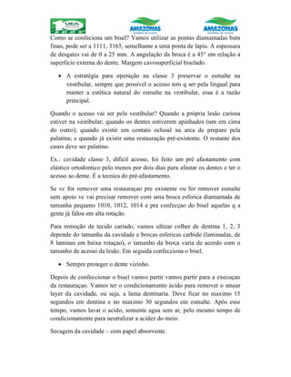 Como se confeciona um bisel? Vamos utilizar as pontas diamantadas bem
finas, pode ser a 1111, 3165, semelhante a uma ponta de lapis. A espessura
de desgates vai de 0 a 25 mm. A angulação da broca é a 45° em relação a
superficie externa do dente. Margem cavosuperficial biselado.
 A estratégia para operação na classe 3 preservar o esmalte na
vestibular, sempre que possivel o acesso tem q ser pela lingual para
manter a estética natural do esmalte na vestibular, essa é a razão
principal.
Quando o acesso vai ser pela vestibular? Quando a própria lesão cariosa
estiver na vestibular; quando os dentes estiverem apinhados (um em cima
do outro); quando existir um contato oclusal na area de preparo pela
palatina; e quando já existir uma restauração pré-existente. O restante dos
casos deve ser palatino.
Ex.: cavidade classe 3, dificil acesso, foi feito um pré afastamento com
elástico ortodontico pelo menos por dois dias para afastar os dentes e ter o
acesso ao dente. É a tecnica do pré-afastamento.
Se vc for remover uma restauraçao pre existente ou for remover esmalte
sem apoio vc vai precisar remover com uma broca esferica diamantada de
tamanha pequeno 1010, 1012, 1014 e pra confecçao do bisel aquelas q a
gente já falou em alta rotação.
Para remoção de tecido cariado, vamos ultizar colher de dentina 1, 2, 3
depende do tamanha da cavidade e brocas esfericas carbide (laminadas, de
8 laminas em baixa rotaçao), o tamanho da broca varia de acordo com o
tamanho de acesso da lesão. Em seguida confecciona o bisel.
 Sempre proteger o dente vizinho.
Depois de confeccionar o bisel vamos partir vamos partir para a execuçao
da restauraçao. Vamos ter o condicionamento ácido para remover o smear
layer da cavidade, ou seja, a lama dentinaria. Deve ficar no maximo 15
segundos em dentina e no maximo 30 segundos em esmalte. Após esse
tempo, vamos lavar o acido, somente agua sem ar, pelo mesmo tempo de
condicionamente para neutralizar a acidez do meio.
Secagem da cavidade – com papel absorvente.
 