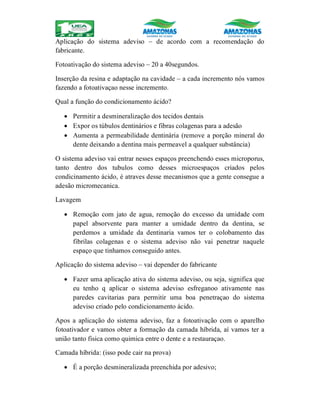 Aplicação do sistema adeviso – de acordo com a recomendação do
fabricante.
Fotoativação do sistema adeviso – 20 a 40segundos.
Inserção da resina e adaptação na cavidade – a cada incremento nós vamos
fazendo a fotoativaçao nesse incremento.
Qual a função do condicionamento ácido?
 Permitir a desmineralização dos tecidos dentais
 Expor os túbulos dentinários e fibras colagenas para a adesão
 Aumenta a permeabilidade dentinária (remove a porção mineral do
dente deixando a dentina mais permeavel a qualquer substância)
O sistema adeviso vai entrar nesses espaços preenchendo esses microporus,
tanto dentro dos tubulos como desses microespaços criados pelos
condicinamento ácido, é atraves desse mecanismos que a gente consegue a
adesão micromecanica.
Lavagem
 Remoção com jato de agua, remoção do excesso da umidade com
papel absorvente para manter a umidade dentro da dentina, se
perdemos a umidade da dentinaria vamos ter o colobamento das
fibrilas colagenas e o sistema adeviso não vai penetrar naquele
espaço que tinhamos conseguido antes.
Aplicação do sistema adeviso – vai depender do fabricante
 Fazer uma aplicação ativa do sistema adeviso, ou seja, significa que
eu tenho q aplicar o sistema adeviso esfreganoo ativamente nas
paredes cavitarias para permitir uma boa penetraçao do sistema
adeviso criado pelo condicionamento ácido.
Apos a aplicação do sistema adeviso, faz a fotoativação com o aparelho
fotoativador e vamos obter a formação da camada híbrida, aí vamos ter a
união tanto fisica como quimica entre o dente e a restauraçao.
Camada híbrida: (isso pode cair na prova)
 É a porção desmineralizada preenchida por adesivo;
 
