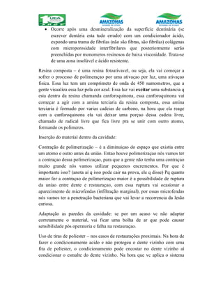  Ocorre após uma desmineralização da superficie dentinária (se
escrever dentária esta tudo errado) com um condicionador ácido,
expondo uma trama de fibrilas (não são fibras, são fibrilas) colágenas
com microporosidade interfibrilares que posteriormente serão
preenchidas por monomeros resinosos de baixa viscosidade. Trata-se
de uma zona insolúvel e ácido resistente.
Resina composta – é uma resina fotoativavel, ou seja, ela vai começar a
sofrer o processo de polimeraçao por uma ativaçao por luz, uma ativaçao
fisica. Essa luz tem um comprimeto de onda de 450 namometros, que a
gente visualiza essa luz pela cor azul. Essa luz vai excitar uma substancia q
esta dentro da resina chamanda canforoquinona, essa canforoquinona vai
começar a agir com a amina terciaria da resina composta, essa amina
terciaria é formado por varias cadeias de carbono, na hora que ela reage
com a canforoquinona ela vai deixar uma porçao dessa cadeia livre,
chamado de radical livre que fica livre pra se unir com outro atomo,
formando os polimeros.
Inserção do material dentro da cavidade:
Contração de polimerização – é a diminuiçao do espaço que existia entre
um atomo e outro antes da união. Entao houve polimerizaçao nós vamos ter
a contraçao dessa polimerizaçao, para que a gente não tenha uma contraçao
muito grande nós vamos utilizar pequenos encrementos. Por que é
importante isso? (anota aí q isso pode cair na prova, ele q disse) Pq quanto
maior for a contraçao de polimerizaçao maior é a possibilidade de ruptura
da uniao entre dente e restauraçao, com essa ruptura vai ocasionar o
aparecimento de microfendas (infiltração marginal), por essas microfendas
nós vamos ter a penetração bacteriana que vai levar a recorrencia da lesão
cariosa.
Adaptação as paredes da cavidade: se por um acaso vc não adaptar
corretamente o material, vai ficar uma bolha de ar que pode causar
sensibilidade pós operatoria e falha na restauraçao.
Uso de tiras de poliester – nos casos de restaurações proximais. Na hora de
fazer o condicionamento acido e não protegeu o dente vizinho com uma
fita de poliester, o condicionamento pode encostar no dente vizinho aí
condicionar o esmalte do dente vizinho. Na hora que vc aplica o sistema
 