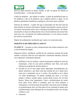 adeviso, pode encostar no dente vizinho, aí não vai passar fio dental,vai
acumular placa… aí tem que tirar tudo
Cunha de madeiras – pra afastar os dentes. A gente da preferencia para as
de madeiras e não as de plasticos, pq a madeira absorve a água. As de
plasticos geralmente machucam as gengivas, tem umas areas cortantes.
Inserçao do material – a gente tem que se preocupar em não unir mais de
duas paredes no mesmo encremento. Quanto mais paredes a gente envolver
no mesmo encremento maior será a contraçao de polimerizaçao. No último
encremento eu faço um abraçamento com a tira de poliester pra resina ficar
mais lisa, isso vai permitir um melhor polimento e vai ter menos excesso
pra remover na proximal.
Depois faz acabamento e polimento que vamos ver na proxima aula.
SEQUÊNCIA DE PREPARO CLASSE IV.
CLASSE IV - Acomete as faces interproximais dos dentes anteriores com
o envolvimento do angulo.
Sequencia clinica : profilaxia, escolha de cor, anestesia, remoçao de tecido
cariado, se houver, bisel do cavo-supercial e isolamento absoluto, bisel do
cavo-supercial e isolamento absoluto.
 Profilaxia (visa de residuos e placas bacterianas residual no local da
restauração, evitar de usar pasta profilatica com fluor, pois pode
influencia na adesão do sistema adesivo)
 Escolha de cor (é uma etapa muito importante, principalmente em
dentes anteriores e pra fazer uma boa escolha de cor o dente deve
estar sem o isolamente, pq se vc isolar e for escolher a cor o dente
vai sofrer desidrataçao, vai perder umidade pro meio e vai ficar
sempre o branco, sempre opaco, mesmo dente escuro, ele vai ficar
branco. Outra coisa importante é fazer a polimerizaçao da resina
(essa parte ficou dificil d entender, pois ele ficou distante e
começaram a conversar perto do gravador, mas acho q ele ta falando
q a polimerizaçao deve ser feita antes de ser colocado no dente, pois
a polimerização causa alteraçao da cor na própria resina, isso só para
verificar a cor)
 Anestesia
 