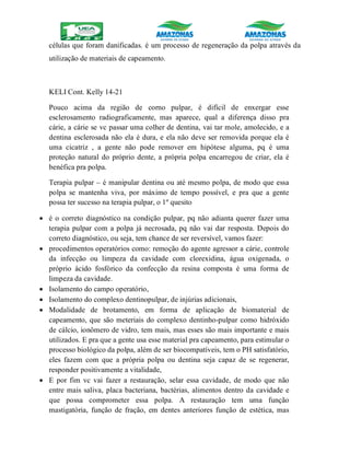 células que foram danificadas. é um processo de regeneração da polpa através da
utilização de materiais de capeamento.
KELI Cont. Kelly 14-21
Pouco acima da região de corno pulpar, é difícil de enxergar esse
esclerosamento radiograficamente, mas aparece, qual a diferença disso pra
cárie, a cárie se vc passar uma colher de dentina, vai tar mole, amolecido, e a
dentina esclerosada não ela é dura, e ela não deve ser removida porque ela é
uma cicatriz , a gente não pode remover em hipótese alguma, pq é uma
proteção natural do próprio dente, a própria polpa encarregou de criar, ela é
benéfica pra polpa.
Terapia pulpar – é manipular dentina ou até mesmo polpa, de modo que essa
polpa se mantenha viva, por máximo de tempo possível, e pra que a gente
possa ter sucesso na terapia pulpar, o 1º quesito
 é o correto diagnóstico na condição pulpar, pq não adianta querer fazer uma
terapia pulpar com a polpa já necrosada, pq não vai dar resposta. Depois do
correto diagnóstico, ou seja, tem chance de ser reversível, vamos fazer:
 procedimentos operatórios como: remoção do agente agressor a cárie, controle
da infecção ou limpeza da cavidade com clorexidina, água oxigenada, o
próprio ácido fosfórico da confecção da resina composta é uma forma de
limpeza da cavidade.
 Isolamento do campo operatório,
 Isolamento do complexo dentinopulpar, de injúrias adicionais,
 Modalidade de brotamento, em forma de aplicação de biomaterial de
capeamento, que são meteriais do complexo dentinho-pulpar como hidróxido
de cálcio, ionômero de vidro, tem mais, mas esses são mais importante e mais
utilizados. E pra que a gente usa esse material pra capeamento, para estimular o
processo biológico da polpa, além de ser biocompatíveis, tem o PH satisfatório,
eles fazem com que a própria polpa ou dentina seja capaz de se regenerar,
responder positivamente a vitalidade,
 E por fim vc vai fazer a restauração, selar essa cavidade, de modo que não
entre mais saliva, placa bacteriana, bactérias, alimentos dentro da cavidade e
que possa comprometer essa polpa. A restauração tem uma função
mastigatória, função de fração, em dentes anteriores função de estética, mas
 