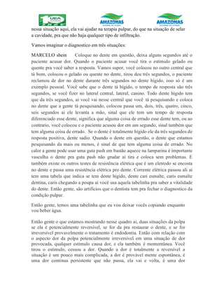 nessa situação aqui, ela vai ajudar na terapia pulpar, do que na situação de selar
a cavidade, pra que não haja qualquer tipo de infiltração.
Vamos imaginar o diagnostico em três situações:
MARCELO shein Coloque no dente em questão, deixa alguns segundos até o
paciente acusar dor. Quando o paciente acusar você tira o estimulo gelado ou
quente pra você saber a resposta. Vamos supor, você colocou no outro central que
tá bom, colocou o gelado ou quente no dente, tirou deu três segundos, o paciente
reclamou de dor no dente durante três segundos no dente hígido, isso só é um
exemplo pessoal. Você sabe que o dente tá hígido, o tempo de resposta são três
segundos, se você fizer no lateral central, lateral, canino. Todo dente hígido tem
que da três segundos, ai você vai nesse central que você tá pesquisando e coloca
no dente que a gente tá pesquisando, colocou passa um, dois, três, quatro, cinco,
seis segundos ai ele levanta a mão, sinal que ele tem um tempo de resposta
diferenciado esse dente, significa que alguma coisa de errado esse dente tem, ou ao
contrario, você colocou e o paciente acusou dor em um segundo, sinal também que
tem alguma coisa de errado. Se o dente é totalmente hígido ele da três segundos de
resposta positiva, dente sadio. Quando o dente em questão, o dente que estamos
pesquisando da mais ou menos, é sinal de que tem alguma coisa de errado. No
calor a gente pode usar uma guta pash em bastão aquece na lamparina é importante
vasculha o dente pra guta pash não grudar ai tira e coloca sem problemas. E
também existe os outros testes de resistência elétrica que é um eletrodo se encosta
no dente e passa uma resistência elétrica pro dente. Corrente elétrica passou ali ai
tem uma tabela que indica se tem dente hígido, dente cari esmalte, caris esmalte
dentina, caris chegando a poupa ai você usa aquela tabelinha pra saber a vitalidade
do dente. Então gente, são artifícios que o dentista tem pra fechar o diagnostico da
condição pulpar.
Então gente, temos uma tabelinha que eu vou deixar vocês copiando enquanto
vou beber água.
Então gente o que estamos mostrando nesse quadro ai, duas situações da polpa
se ela é potencialmente reversível, se for da pra restaurar o dente, e se for
irreversível provavelmente o tratamento é endodontia. Então com relação com
o aspecto dor da polpa potencialmente irreversível em uma situação de dor
provocada, qualquer estímulo causa dor, e ela também é momentânea. Você
tirou o estimulo, cessou a dor. Quando a dor é totalmente a reversível a
situação é um pouco mais complicada, a dor é provável mente espontânea, é
uma dor contínua persistente que não passa, ela vai e volta, é uma dor
 