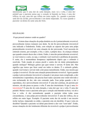 intermitente que É uma dor de curta duração, mais vai e volta, é uma dor
pulsátil que o paciente pensa que o coração tá batendo na boca, é uma dor
reflexa, ou seja, uma dor que reflete em outra região. Ex. quando o paciente
senti dor de ouvido, provavelmente é um dente impactado. Ás vezes quando o
paciente vai deitar ele sente uma dor forte.
HELINALDO
O que pessoal estamos vendo no quadro?
Existem duas situações da polpa dentária ou ela é potencialmente reversível,
provavelmente iremos restaurar esse dente. Se ela for provavelmente irreversível
esta indicada a Endodontia. Então, com relação ao aspecto dor para uma polpa
potencialmente reversível em uma situação de dor provocada. Você necessita do
estimulo externo, por exemplo, o frio, o calor, o próprio doce. As crianças relatam
que quando comem doces doe o dente. Então, é uma dor potencialmente reversível,
se você remove a carie, ou seja, o estímulo você resolverá o problema do paciente.
E outra, ela é momentânea desaparece rapidamente depois que o estímulo é
resolvido. Todo mundo já comeu picolé e sentiu dor de dente principalmente
quando moleque? Moleque guloso que quer tomar o sorvete. O dente dói. Não
significa que temos que fazer canal em todos os dentes. É o estímulo gelado,
quando você tomar o sorvete todo a dor passa naturalmente. Então, isso mostra que
a polpa é reversível. Ela dar uma situação potencialmente reversível. Agora quando
a polpa é provavelmente irreversível a situação é um pouco mais complicado, a dor
normalmente é espontânea, não precisa fazer nada o paciente esta vendo televisão e
esta reclamando de dor, não esta comendo nada. Essa polpa quando a dor é
espontânea, ela é provavelmente irreversível. É uma dor continua, ela persiste por
minutos, ela não passa ou passa e volta. É uma dor intermitente. O que é uma dor
intermitente? É uma dor de curta duração, é uma dor que vai e volta. É uma dor
pulsátil. Muitas vezes o paciente acha que o coração esta batendo na boca, vai até a
Lua e volta. A dor normalmente quando o paciente relata todas essas
circunstâncias, é uma polpa provavelmente irreversível. É uma dor reflexa, ela se
reflete em outro lugar. Exemplo: O paciente sente dor de ouvido é um terceiro
molar incluso, impactado ou então, o paciente esta em decúbito. O que é esta em
decúbito? Quando o paciente vai deitar para dormir a dor vem “com tudo”. Então,
nessas situações de dor totalmente diferente da reversível a polpa é provavelmente
 