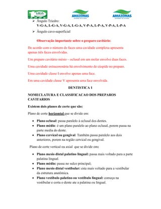  Ângulo Triedro:
V-G-A, L-G-A, V-G-A, L-G-A, V-P-A, L-P-A, V-P-A, L-P-A
 Ângulo cavo-superficial
Observação importante sobre o preparo cavitário:
De acordo com o número de faces uma cavidade complexa apresenta
apenas três faces envolvidas.
Um preparo cavitário mésio – oclusal em um molar envolve duas faces.
Uma cavidade extracoronária há envolvimento de cúspide no preparo.
Uma cavidade classe I envolve apenas uma face.
Em uma cavidade classe V apresenta uma face envolvida.
DENTISTICA 1
NOMECLATURA E CLASSIFICACAO DOS PREPAROS
CAVITARIOS
Existem dois planos de corte que são:
Plano de corte horizontal que se divide em:
 Plano oclusal: passa paralelo á oclusal dos dentes.
 Plano médio: é um plano paralelo ao plano oclusal, porem passa na
parte media do dente.
 Plano cervical ou gengival. Também passa paralelo aos dois
anteriores, porem na região cervical ou gengival.
Plano de corte vertical ou axial que se divide em:
 Plano mesio distal palatino lingual: passa mais voltado para a parte
palatina lingual.
 Plano médio: passa no sulco principal;
 Plano mesio distal vestibular: esta mais voltado para a vestibular
da estrutura anatômica.
 Plano vestíbulo palatino ou vestíbulo lingual: começa na
vestibular e corta o dente ate a palatina ou lingual.
 