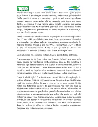 naquela restauração, e isso é um trauma oclusal. Isso causa injúria pulpar,
pode fraturar a restauração, fraturar o dente, pode causar pericementite.
Então quando terminar a restauração, o paciente vai morder o carbono,
marcar o carbono e onde estiver alto ou marcando mais do que nos outros
dentes, você passa a broca e remove aquele contato prematuro que remove
aquele trauma oclusal. O paciente tem que ocluir todos os dentes ao mesmo
tempo, não pode bater primeiro em um dente ou primeiro na restauração
que você fez do que nos outros.
Então você tem que observar sempre as posições de oclusão do paciente.
Em RC, em MIH, lateralidade e protrusão. Então, sempre que você termina
a restauração, você checa todos os momentos de excursão mandibular do
paciente, testando pra ver se está tudo OK. Se estiver tudo OK você libera
ele não tem problema nenhum. A não ser que o paciente não tenha dente
antagonista, aí não oclui com nada e está ótimo, melhor pra você.
Com relação ao procedimento restaurador, que é outra forma de trauma.
O exemplo que ele dá é pra resina, que é o mais delicado, que mais pode
causar trauma. Se você faz um condicionamento ácido de dois minutos e o
namorado liga na hora que você está fazendo o condicionamento, começa a
falar com ele no telefone... Você vai condicionar muito mais do que é
permitido, você vai desmineralizar muito mais estruturas dentárias do que é
permitido, então a polpa e as células odontoblásticas podem sentir isso.
O que é hibridização? É a formação da camada híbrida. É a aplicação do
sistema adesivo. Então se você no momento da aplicação da hibridização,
você bota menos adesivo do que precisaria, via ser uma camada hibrida
pobre e se botar mais adesivo do que precisaria, vai ficar uma poça de
adesivo, você vai restaurar a cavidade com sistema adesivo e isso vai trazer
problemas naturalmente pra dentina, pros túbulos dentinários, pras células
odontoblásticas e consequentemente pra polpa. Ou então se você não
polimeriza o adesivo da forma que deveria, não consegue formar a camada
hibrida, ou até mesmo o procedimento restaurador, se você não colocou
matriz, cunha, se deixou uma fenda, uma falha, uma bolha dentro da resina.
Tudo isso pode trazer injúria pra polpa. Mil coisas que podem acontecer em
função de uma restauração mal executada.
 