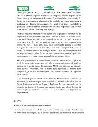 Então gente, POTENCIAL DA RESPOSTA DO COMPLEXO DENTINO
PULPAR. Do que depende a resposta do complexo dentino pulpar? Então,
é tudo que a gente já falou anteriormente, é uma condição clínica inicial do
dente, ou seja, o correto diagnostico da condição da polpa, quantidade e
qualidade de dentina remanescente. Se você tiver mais quantidade e
qualidade você vai ter mais chance de ter uma boa resposta do que se tiver
uma dentina fininha, quase expondo a polpa.
Idade do paciente interfere? Vocês acham que os processos metabólicos do
organismo de um paciente de 15 anos e um de 70 anos é a mesma coisa?
Não. Você dá um antibiótico pra um paciente jovem, vai rápido, responde
bem. Agora se der pra um paciente idoso, as vezes a resposta pode
acontecer, mas é mais demorada, mais complicada porque a questão
biológica e celular daquele paciente já está mais comprometida com a
idade. Da mesma forma é na condição pulpar. Então se você vai trabalhar
na polpa, na terapia pulpar de um paciente, quanto mais jovem é o paciente,
mais sucesso você pode esperar com relação ao paciente idoso.
Tipos de procedimentos restauradores também vão interferir? Lógico, se
você faz um selante, uma resina baixinha, é muito mais chance de você ter
sucesso na resposta pulpar do que numa MOD com proteção de cúspide,
com cúspide rebaixada, com a polpa bem detonada, a dentina bem
desgastada, já foi bem injuriada pela cárie, então a resposta vai depender
disso também.
E do material que vai ser utilizado. Existem diversos tipos de material e
apresentações diferentes pra esses materiais. O hidróxido de cálcio tem na
forma de cimento, na forma de pó. O Ionômero de vidro tem na forma de
cimento, na forma de bisnaga tipo resina. Então tem várias formas de
apresentação do material restaurador e isso também vai depender na
resposta final.
SAMYA
Como utilizar o procedimento restaurador?
- Avaliar previamente a condição pulpar para evitar a somação de estímulos. Você
vai fazer uma restauração, fez o teste de cavidade e ele responde positivamente,
 
