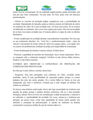 ótimo! Faz-se a restauração. Se ele responde negativamente, polpa necrosada, não
tem por que fazer restauração. Vai pra endo. Se fizer, pode criar um abscesso
posteriormente.
- Utilizar os recursos de proteção pulpar compatíveis com a profundidade da
cavidade. Dependendo do tamanho, pode-se utilizar cimento de hidróxido de cálcio
ou ionômero de vidro. Se é uma cavidade rasa, vai fazer com resina. Se eu colocar
ou hidróxido ou ionômero, não vai ter nem espaço pra resina. Não tem necessidade
de se fazer isso numa cavidade rasa. O sistema adesivo é capaz de selar os túbulos
dentinários.
- Evitar complicação na cavidade durante o procedimento restaurador. Por isso que
se usa isolamento absoluto. Ex.: Você fez o condicionamento ácido... antes de
colocar o incremento de resina, enche de saliva (ou sangue, placa...) na região. Isso
vai causar um problema pra condição da polpa, pra longevidade da restauração.
- Evitar desidratação da dentina e trauma oclusal. Já falou disso.
- Priorizar a qualidade da interface da restauração. Isso é muito importante. Deve-
se assegurar todo o selamento marginal. Verificar se não deixou falhas (trincas,
fendas), se não faltou material...
FATORES QUE ORIENTAM A ESTRATÉGIA DE PROTEÇÃO DO
COMPLEXO DENTINO-PULPAR
Ele fala que é mais clínico e mostra várias fotos.
- Imaginem: dois prés protegidos com ionômero de vidro, cavidade muito
profunda, classe II com possibilidade de exposição pulpar, porque os cornos
pulpares dos prés são muito grandes. Se a resina falhar no futuro, já tem um
anteparado, que seria o ionômero, evitando que a cárie chegue na dentina. Ela
esbarra no ionômero.
Se houver uma dentina esclerosada, talvez não haja necessidade do ionômero pra
questão da polpa, porque a própria dentina esclerosou. Ela já é uma proteção
biológica, natural. Deve-se levar em consideração a idade do paciente, o material a
ser utilizado e a profundidade da cavidade (Às vezes, coloca-se o ionômero pra
proteger um pouco mais, evitar uma quantidade de resina muito grande, pra
diminuir a contração de polimerização. A adesão do ionômero na dentina
esclerosada é um pouco melhor do que do sistema adesivo.)
 