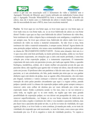 calcio a gnt usa em associação com o inonomero de vidro e também tem o
Agregado Trióxido de Mineral, que é muito utilizado em endodontia.Vamos dizer
que o Agregado Trioxido Mineral(MTA) faria o mesmo papel do hidroxido de
cálcio, mas ele é muito caro e o hidróxido de cálcio é muito barato, e acaba que
não há necessidade de usar o MTA, mas é um excelente material.
Pauline Se tiver aqui eu vou botar aqui, se tiver mais aqui eu vou botar aqui, se
tiver tudo rosa eu vou botar tudo, ou se eu tiver hidróxido de cálcio eu vou botar
direto? Então o que que eu faço com hidróxido de cálcio? Ionômero de vidro tbm,
boto ionômero de vidro e depois faço a restauração com amálgama, a seqüência vai
ser sempre essa. Se tiver que colocar rosa, hidróxido de cálcio onde tiver rosa e
ionômero de vidro ou resina e material restaurador.. Se não tiver a rosa, bota
ionômero de vidro e material restaurador, é sempre assim, beleza? Agora dentro de
uma proteção pulpar indireta, nós temos uma modalidade de proteção indireta que
se chama de TRATAMENTO EXPECTANTE . Existe uma situação: tirei um rx e
vi que essa cárie está bem profunda, ta muito próxima da polpa, então eu vou fazer
o tratamento expectante, em situações que a cárie está muito profunda, é uma boa
solução pra evitar exposição pulpar, é o tratamento expectante. O tratamento
expectante dá mais certo em pacientes jovens, por tudo que agente falou, a questão
biológica, metabólica, celular, ele é muito melhor em paciente jovem do que em
paciente idoso, não significa que agente não vá tentar em idoso, mas dá muito mais
certo em jovens. O professor abre um parêntese e fala de outo caso: olha o rx desse
paciente, se é um ortodontista, ele fala, pode mandar pra mim que eu vou ganhar
dinheiro aqui está dentro da polpa, mas se agente olha clinicamente, ela está mais
pra lingual, isolamos e vamos começar a remover cárie, agente sempre começa
remoção de cárie pelas paredes circundantes que aqui é a regiao crítica, parede
pulpar e parede axial é a chance de exposição pulpar então gente sempre começa a
remover cárie com colher de dentina pra ser mais delicado pra evitar uma
exposição maior. Então a primeira sessão vc fez isso, mas vc na vai remover a
cárie toda, na região que vc ta com medo, na região que tem uma grande
possibilidade de exposição pulpar, eu vou deixar um pouquinho de cárie, eu vou
remover superficialmente,, vai limpar, aí eu vou botar cimento de hidróxido de
cálcio em toda a região e ionômero de vidro e vou mandar o paciente embora, mas
pra fazer isso o paciente não pode ter dor, vc já fez os testes de vitalidade, td o que
agente já falou, e se tiver lesão vc nem continua, já manda pra endo, se no teste de
vitalidade ele responde que está necrosado, vc nem faz mais, esses casos que estou
mostrando pra vcs. É td rx negativo e teste de vitalidade positivo. Vc espera o
 