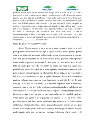 paciente de um a três meses, quanto mais tempo melhor, aí vc vai vc vai fazer a
reabertura, aí sim vc vai remover a cárie completamente, então depois que agente
reabre, tudo isso aqui já mineralisou, vc vai sentir mais duro e o que tiver mais
mole é a cárie, por baixo da dentina vai estar duro, então vc pode remover com
mais tranqüilidade porque não tem mais o risco de exposição pulpar, ou pelo ao
menos vc minimiza muito o risco, mas pode acontecer que na hora que vc está
removendo aqui pode ser acidental. Então aqui oh, hidróxido de cálcio, ionômero
de vidro e restauração, rx periapical, sem lesão sem nada, vc faz o
acompanhamento, vc faz a primeira rx e qd ele voltar, vc faz uma outra rx e vc vai
acompanhar, aí coloca qqr material temporário até a dentina se remineralizar e vc
vai reabrir...........................Pauline Castro.
Maria das graças ????????????????????
Antoni Vamos remover a carie agente sempre começar a remover a carie
pelas paredes circundante por que aqui a região é critica, parede pulpa e parede
axial é a a chance de exposição pulpar, então agente sempre começar a remover
carie com colher de dentina pra ser mais delicado e evita qualquer outra exposição
maior, então na primeira seção você fez isso mais você não vai remover a carie
toda na região que você esta com medo, na região que você esta vendo uma
possibilidade imensa de exposição ai nesta região eu vou deixa um pouco de carie
pois eu posso remover apenas superficialmente lavar, limpa, ai eu vou coloca o
hidróxio de cálcio em cima de toda a região e ionômero de vidro ai eu mando o
paciente embora p casa , mais pra gente fazer isso o paciente não deve ter dor pois
você já fez o teste de vitalidade e o paciente respondeu bem a vitalidade,
anamnese , raio x e se tiver lesão você nem continua já mandar p endodontia, em
outro caso você faz teste de vitalidade e ele não responde você nem faz restauração
já manda p endo, neste caso que ele esta mostrando teste de vitalidade positivo.
Você botou um curativo ai o paciente vai embora ai se ele tiver outros
procedimentos pra ele fazer no seu consultório você aproveita e vai fazendo-o elas
ate terminar o tratamento dele , o ideal é que agente deixe no mínimo um mês pois
quanto mais tempo agente deixa melhor porque lembra que eu mostrei naquele
dente aquela carie que agente não removeu totalmente ela é passível de
 