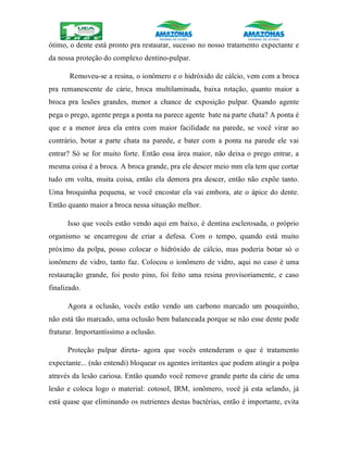 ótimo, o dente está pronto pra restaurar, sucesso no nosso tratamento expectante e
da nossa proteção do complexo dentino-pulpar.
Removeu-se a resina, o ionômero e o hidróxido de cálcio, vem com a broca
pra remanescente de cárie, broca multilaminada, baixa rotação, quanto maior a
broca pra lesões grandes, menor a chance de exposição pulpar. Quando agente
pega o prego, agente prega a ponta na parece agente bate na parte chata? A ponta é
que e a menor área ela entra com maior facilidade na parede, se você virar ao
contrário, botar a parte chata na parede, e bater com a ponta na parede ele vai
entrar? Só se for muito forte. Então essa área maior, não deixa o prego entrar, a
mesma coisa é a broca. A broca grande, pra ele descer meio mm ela tem que cortar
tudo em volta, muita coisa, então ela demora pra descer, então não expõe tanto.
Uma broquinha pequena, se você encostar ela vai embora, ate o ápice do dente.
Então quanto maior a broca nessa situação melhor.
Isso que vocês estão vendo aqui em baixo, é dentina esclerosada, o próprio
organismo se encarregou de criar a defesa. Com o tempo, quando está muito
próximo da polpa, posso colocar o hidróxido de cálcio, mas poderia botar só o
ionômero de vidro, tanto faz. Colocou o ionômero de vidro, aqui no caso é uma
restauração grande, foi posto pino, foi feito uma resina provisoriamente, e caso
finalizado.
Agora a oclusão, vocês estão vendo um carbono marcado um pouquinho,
não está tão marcado, uma oclusão bem balanceada porque se não esse dente pode
fraturar. Importantíssimo a oclusão.
Proteção pulpar direta- agora que vocês entenderam o que é tratamento
expectante... (não entendi) bloquear os agentes irritantes que podem atingir a polpa
através da lesão cariosa. Então quando você remove grande parte da cárie de uma
lesão e coloca logo o material: cotosol, IRM, ionômero, você já esta selando, já
está quase que eliminando os nutrientes destas bactérias, então é importante, evita
 