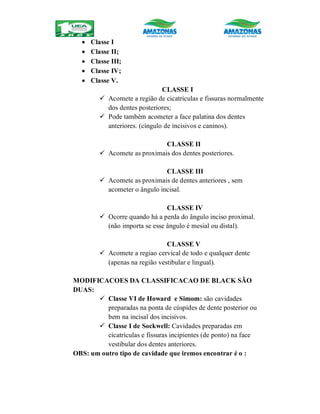  Classe I
 Classe II;
 Classe III;
 Classe IV;
 Classe V.
CLASSE I
 Acomete a região de cicatrículas e fissuras normalmente
dos dentes posteriores;
 Pode também acometer a face palatina dos dentes
anteriores. (cíngulo de incisivos e caninos).
CLASSE II
 Acomete as proximais dos dentes posteriores.
CLASSE III
 Acomete as proximais de dentes anteriores , sem
acometer o ângulo incisal.
CLASSE IV
 Ocorre quando há a perda do ângulo inciso proximal.
(não importa se esse ângulo é mesial ou distal).
CLASSE V
 Acomete a regiao cervical de todo e qualquer dente
(apenas na região vestibular e lingual).
MODIFICACOES DA CLASSIFICACAO DE BLACK SÃO
DUAS:
 Classe VI de Howard e Simom: são cavidades
preparadas na ponta de cúspides de dente posterior ou
bem na incisal dos incisivos.
 Classe I de Sockwell: Cavidades preparadas em
cicatrículas e fissuras incipientes (de ponto) na face
vestibular dos dentes anteriores.
OBS: um outro tipo de cavidade que iremos encontrar é o :
 