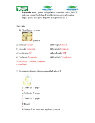 dentinaria , onde , quanto mais próximo a cavidade estiver da JAD,
mais rasa e superficial ela é. E também temos como referencia a
polpa, quanto mais perto da polpa, mais profunda ela é.
Exercício
1) Classifique a cavidade
quanto a:
a) Etiologia Classe I
b) Extensão Composta
c) Localização OP
d) Finalidade Terapêutica
Existe classe I (simples, composta
e complexa)
a) Etiologia Classe II
b) Extensão Composta
c) Localização OM
d) Finalidade Terapêutica
2) Diga quantos ângulos há em uma cavidade classe II.
a) Diedro do 1º grupo
4
b) Diedro do 2º grupo
6
c) Diedro do 3º grupo
1
d) Triedro
6
3) Em que dente usamos os seguintes grampos:
 