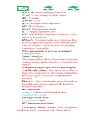 a) W8A – 14A - Molares parcialmente erupcionados.
b) 210 - 211- Dentes anteriores (Incisivos e Caninos)
c) 207- Pré-molares
d) 200- 205 - Molares
e) 14A – Molares parcialmente erupcionados
f) 206 – 209 – Pré-molares
g) 26 e 28- Molares com pouca retenção
h) 212 – Retração gengival em Classe V
I) 212 L e 212 R – Permite a restauração simultânea de cavidade
classe V em dentes adjacentes
J) W8A e 26 – Ambos recomendados para o isolamento de dentes
posteriores, especialmente quando os mesmos apresentam coroas
curtas e/ou expulsivas – situações nas quais o uso dos grampos
convencionais é bastante difícil.
4) O que deve ser incluído em um preparo para amálgama?
R= Forma de contorno
5) O que é Smear Layer?
Saliva, sangue, colágeno, óleo etc. Camada de partículas agregadas
resultantes do preparo cavitário, formadas por restos adamantinos e
dentinário.
6) Não podemos usar para limpar cavidade de Resina Composta.
Água Oxigenada 10 volume = Libera oxigênio livre no dente e na
hora de por o sistema adesivo, ele não polimeriza corretamente na
presença de oxigênio e assim acontece o desprendimento da
restauração.
Flúor em gel = Inibe a polimerização do sistema adesivo pela sua
composição química e assim acontece uma falta de adesão da
restauração com o dente.
OBS: Devemos usar
Água de cal = solução a base de hidróxido de cálcio.
Gluconato de Clorexidine 2%
Hibridização Dentinária Adesiva
Ácido fosfórico 37% (15s)
OBS: Devemos usar no Amálgama
Água Oxigenada 10 volume = S. mutans – cocos – Gram positivo e
anaeróbico (privado do contato de oxigênio) – flúor provoca lise.
 